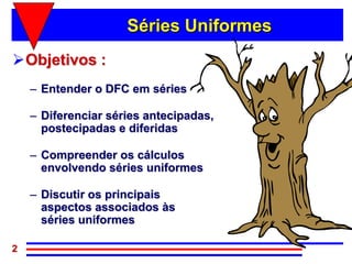 Séries Uniformes
Objetivos :
    – Entender o DFC em séries

    – Diferenciar séries antecipadas,
      postecipadas e diferidas

    – Compreender os cálculos
      envolvendo séries uniformes

    – Discutir os principais
      aspectos associados às
      séries uniformes

2
 