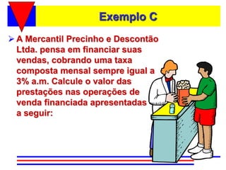 Exemplo C
 A Mercantil Precinho e Descontão
  Ltda. pensa em financiar suas
  vendas, cobrando uma taxa
  composta mensal sempre igual a
  3% a.m. Calcule o valor das
  prestações nas operações de
  venda financiada apresentadas
  a seguir:
 