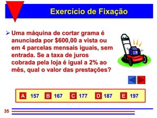Exercício de Fixação

 Uma máquina de cortar grama é
  anunciada por $600,00 a vista ou
  em 4 parcelas mensais iguais, sem
  entrada. Se a taxa de juros
  cobrada pela loja é igual a 2% ao
  mês, qual o valor das prestações?



     A   157   B 167   C 177   D 187   E 197

35
 