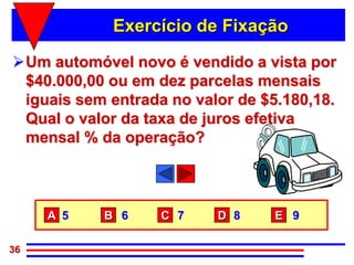 Exercício de Fixação

Um automóvel novo é vendido a vista por
 $40.000,00 ou em dez parcelas mensais
 iguais sem entrada no valor de $5.180,18.
 Qual o valor da taxa de juros efetiva
 mensal % da operação?



     A 5   B 6     C 7    D 8     E 9

36
 