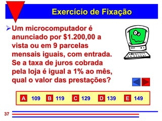 Exercício de Fixação

Um microcomputador é
 anunciado por $1.200,00 a
 vista ou em 9 parcelas
 mensais iguais, com entrada.
 Se a taxa de juros cobrada
 pela loja é igual a 1% ao mês,
 qual o valor das prestações?

     A   109   B 119   C 129   D 139   E 149

37
 