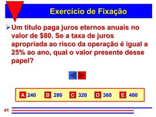 Exercício de Fixação

Um título paga juros eternos anuais no
 valor de $80. Se a taxa de juros
 apropriada ao risco da operação é igual a
 25% ao ano, qual o valor presente desse
 papel?



     A 240   B 280   C 320   D 360   E 400

41
 