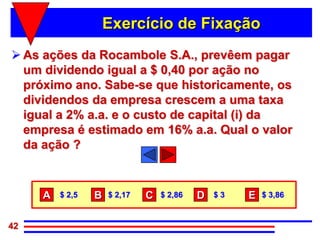 Exercício de Fixação
 As ações da Rocambole S.A., prevêem pagar
  um dividendo igual a $ 0,40 por ação no
  próximo ano. Sabe-se que historicamente, os
  dividendos da empresa crescem a uma taxa
  igual a 2% a.a. e o custo de capital (i) da
  empresa é estimado em 16% a.a. Qual o valor
  da ação ?



     A   $ 2,5   B   $ 2,17   C   $ 2,86   D   $3   E   $ 3,86


42
 
