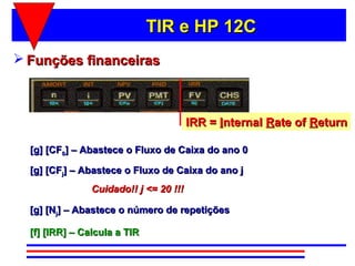 TIR e HP 12C
 Funções financeiras



                                        IRR = Internal Rate of Return

  [g] [CF0] – Abastece o Fluxo de Caixa do ano 0

  [g] [CFj] – Abastece o Fluxo de Caixa do ano j
                Cuidado!! j <= 20 !!!

  [g] [Nj] – Abastece o número de repetições

  [f] [IRR] – Calcula a TIR
 