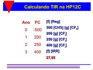 Calculando TIR na HP12C


Ano   FC     [f] [Reg]
             500 [CHS] [g] [CF0]
 0    -500
             200 [g] [CFj]
 1    200    250 [g] [CFj]
 2    250    400 [g] [CFj]
 3    400    [f] [IRR]
             27,95
 