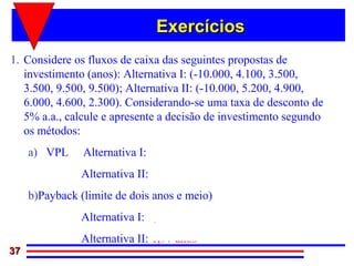 Exercícios
1. Considere os fluxos de caixa das seguintes propostas de
   investimento (anos): Alternativa I: (-10.000, 4.100, 3.500,
   3.500, 9.500, 9.500); Alternativa II: (-10.000, 5.200, 4.900,
   6.000, 4.600, 2.300). Considerando-se uma taxa de desconto de
   5% a.a., calcule e apresente a decisão de investimento segundo
   os métodos:
     a) VPL     Alternativa I: R$15.361,97
               Alternativa II: R$10.166,39
     b)Payback (limite de dois anos e meio)
               Alternativa I: 2,68 anos
               Alternativa II: 1,97 anos
37
 