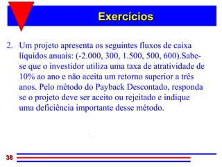 Exercícios

2. Um projeto apresenta os seguintes fluxos de caixa
   líquidos anuais: (-2.000, 300, 1.500, 500, 600).Sabe-
   se que o investidor utiliza uma taxa de atratividade de
   10% ao ano e não aceita um retorno superior a três
   anos. Pelo método do Payback Descontado, responda
   se o projeto deve ser aceito ou rejeitado e indique
   uma deficiência importante desse método.

                      3,27 anos

38
 