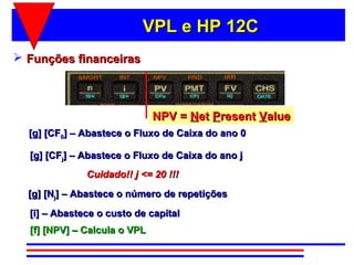VPL e HP 12C
 Funções financeiras



                              NPV = Net Present Value
  [g] [CF0] – Abastece o Fluxo de Caixa do ano 0

  [g] [CFj] – Abastece o Fluxo de Caixa do ano j
              Cuidado!! j <= 20 !!!
  [g] [Nj] – Abastece o número de repetições
  [i] – Abastece o custo de capital
  [f] [NPV] – Calcula o VPL
 