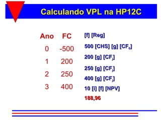 Calculando VPL na HP12C

Ano   FC     [f] [Reg]

             500 [CHS] [g] [CF0]
 0    -500
             200 [g] [CFj]
 1    200
             250 [g] [CFj]
 2    250    400 [g] [CFj]
 3    400    10 [i] [f] [NPV]
             188,96
 
