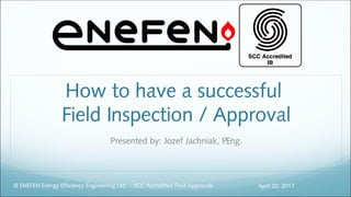 How to have a successful
Field Inspection / Approval
Presented by: Jozef Jachniak, P.Eng.
April 20, 2017© ENEFEN Energy Efficiency Engineering Ltd. - SCC Accredited Field Approvals
1
 