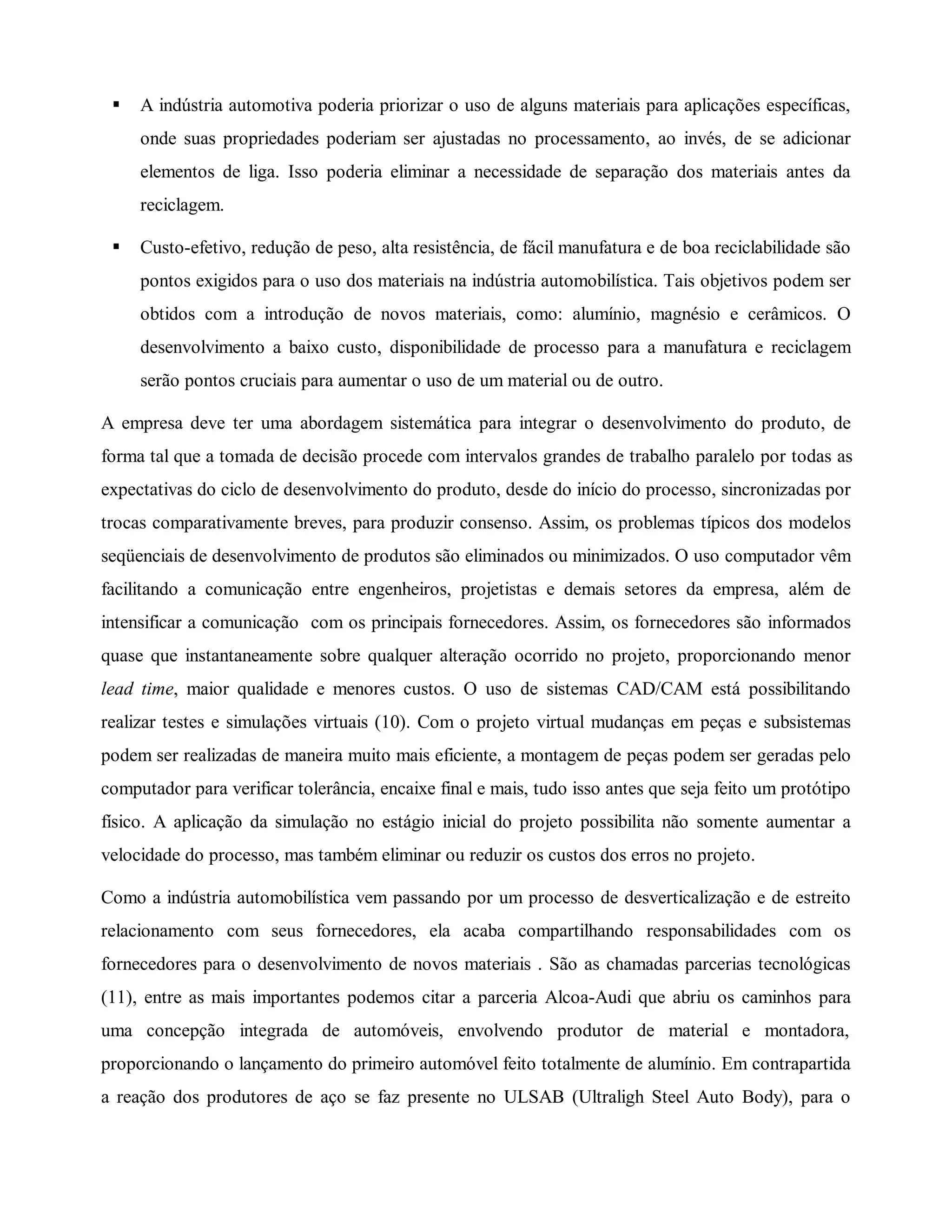 S A indústria automotiva poderia priorizar o uso de alguns materiais para aplicações específicas,
onde suas propriedades poderiam ser ajustadas no processamento, ao invés, de se adicionar
elementos de liga. Isso poderia eliminar a necessidade de separação dos materiais antes da
reciclagem.
S Custo-efetivo, redução de peso, alta resistência, de fácil manufatura e de boa reciclabilidade são
pontos exigidos para o uso dos materiais na indústria automobilística. Tais objetivos podem ser
obtidos com a introdução de novos materiais, como: alumínio, magnésio e cerâmicos. O
desenvolvimento a baixo custo, disponibilidade de processo para a manufatura e reciclagem
serão pontos cruciais para aumentar o uso de um material ou de outro.
A empresa deve ter uma abordagem sistemática para integrar o desenvolvimento do produto, de
forma tal que a tomada de decisão procede com intervalos grandes de trabalho paralelo por todas as
expectativas do ciclo de desenvolvimento do produto, desde do início do processo, sincronizadas por
trocas comparativamente breves, para produzir consenso. Assim, os problemas típicos dos modelos
seqüenciais de desenvolvimento de produtos são eliminados ou minimizados. O uso computador vêm
facilitando a comunicação entre engenheiros, projetistas e demais setores da empresa, além de
intensificar a comunicação com os principais fornecedores. Assim, os fornecedores são informados
quase que instantaneamente sobre qualquer alteração ocorrido no projeto, proporcionando menor
lead time, maior qualidade e menores custos. O uso de sistemas CAD/CAM está possibilitando
realizar testes e simulações virtuais (10). Com o projeto virtual mudanças em peças e subsistemas
podem ser realizadas de maneira muito mais eficiente, a montagem de peças podem ser geradas pelo
computador para verificar tolerância, encaixe final e mais, tudo isso antes que seja feito um protótipo
físico. A aplicação da simulação no estágio inicial do projeto possibilita não somente aumentar a
velocidade do processo, mas também eliminar ou reduzir os custos dos erros no projeto.
Como a indústria automobilística vem passando por um processo de desverticalização e de estreito
relacionamento com seus fornecedores, ela acaba compartilhando responsabilidades com os
fornecedores para o desenvolvimento de novos materiais . São as chamadas parcerias tecnológicas
(11), entre as mais importantes podemos citar a parceria Alcoa-Audi que abriu os caminhos para
uma concepção integrada de automóveis, envolvendo produtor de material e montadora,
proporcionando o lançamento do primeiro automóvel feito totalmente de alumínio. Em contrapartida
a reação dos produtores de aço se faz presente no ULSAB (Ultraligh Steel Auto Body), para o
 