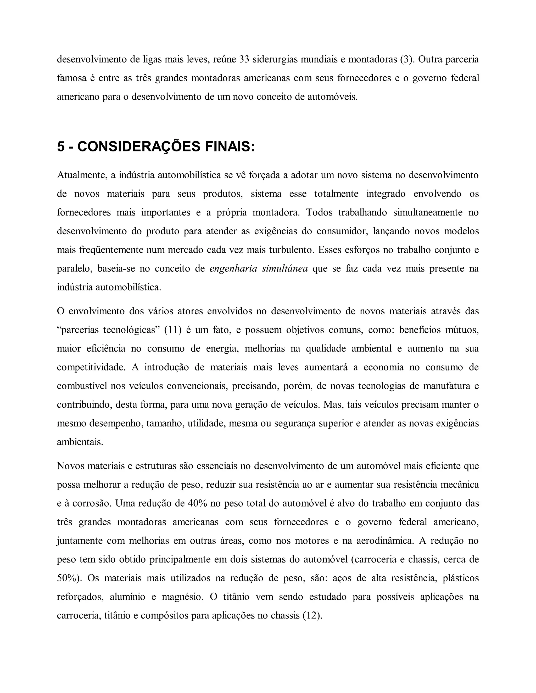 desenvolvimento de ligas mais leves, reúne 33 siderurgias mundiais e montadoras (3). Outra parceria
famosa é entre as três grandes montadoras americanas com seus fornecedores e o governo federal
americano para o desenvolvimento de um novo conceito de automóveis.
5 - CONSIDERAÇÕES FINAIS:
Atualmente, a indústria automobilística se vê forçada a adotar um novo sistema no desenvolvimento
de novos materiais para seus produtos, sistema esse totalmente integrado envolvendo os
fornecedores mais importantes e a própria montadora. Todos trabalhando simultaneamente no
desenvolvimento do produto para atender as exigências do consumidor, lançando novos modelos
mais freqüentemente num mercado cada vez mais turbulento. Esses esforços no trabalho conjunto e
paralelo, baseia-se no conceito de engenharia simultânea que se faz cada vez mais presente na
indústria automobilística.
O envolvimento dos vários atores envolvidos no desenvolvimento de novos materiais através das
“parcerias tecnológicas” (11) é um fato, e possuem objetivos comuns, como: benefícios mútuos,
maior eficiência no consumo de energia, melhorias na qualidade ambiental e aumento na sua
competitividade. A introdução de materiais mais leves aumentará a economia no consumo de
combustível nos veículos convencionais, precisando, porém, de novas tecnologias de manufatura e
contribuindo, desta forma, para uma nova geração de veículos. Mas, tais veículos precisam manter o
mesmo desempenho, tamanho, utilidade, mesma ou segurança superior e atender as novas exigências
ambientais.
Novos materiais e estruturas são essenciais no desenvolvimento de um automóvel mais eficiente que
possa melhorar a redução de peso, reduzir sua resistência ao ar e aumentar sua resistência mecânica
e à corrosão. Uma redução de 40% no peso total do automóvel é alvo do trabalho em conjunto das
três grandes montadoras americanas com seus fornecedores e o governo federal americano,
juntamente com melhorias em outras áreas, como nos motores e na aerodinâmica. A redução no
peso tem sido obtido principalmente em dois sistemas do automóvel (carroceria e chassis, cerca de
50%). Os materiais mais utilizados na redução de peso, são: aços de alta resistência, plásticos
reforçados, alumínio e magnésio. O titânio vem sendo estudado para possíveis aplicações na
carroceria, titânio e compósitos para aplicações no chassis (12).
 
