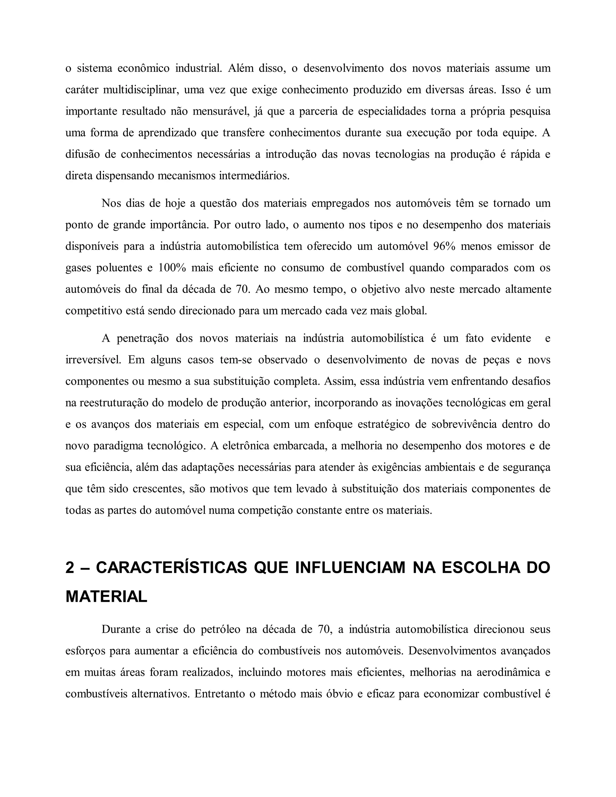 o sistema econômico industrial. Além disso, o desenvolvimento dos novos materiais assume um
caráter multidisciplinar, uma vez que exige conhecimento produzido em diversas áreas. Isso é um
importante resultado não mensurável, já que a parceria de especialidades torna a própria pesquisa
uma forma de aprendizado que transfere conhecimentos durante sua execução por toda equipe. A
difusão de conhecimentos necessárias a introdução das novas tecnologias na produção é rápida e
direta dispensando mecanismos intermediários.
Nos dias de hoje a questão dos materiais empregados nos automóveis têm se tornado um
ponto de grande importância. Por outro lado, o aumento nos tipos e no desempenho dos materiais
disponíveis para a indústria automobilística tem oferecido um automóvel 96% menos emissor de
gases poluentes e 100% mais eficiente no consumo de combustível quando comparados com os
automóveis do final da década de 70. Ao mesmo tempo, o objetivo alvo neste mercado altamente
competitivo está sendo direcionado para um mercado cada vez mais global.
A penetração dos novos materiais na indústria automobilística é um fato evidente e
irreversível. Em alguns casos tem-se observado o desenvolvimento de novas de peças e novs
componentes ou mesmo a sua substituição completa. Assim, essa indústria vem enfrentando desafios
na reestruturação do modelo de produção anterior, incorporando as inovações tecnológicas em geral
e os avanços dos materiais em especial, com um enfoque estratégico de sobrevivência dentro do
novo paradigma tecnológico. A eletrônica embarcada, a melhoria no desempenho dos motores e de
sua eficiência, além das adaptações necessárias para atender às exigências ambientais e de segurança
que têm sido crescentes, são motivos que tem levado à substituição dos materiais componentes de
todas as partes do automóvel numa competição constante entre os materiais.
2 – CARACTERÍSTICAS QUE INFLUENCIAM NA ESCOLHA DO
MATERIAL
Durante a crise do petróleo na década de 70, a indústria automobilística direcionou seus
esforços para aumentar a eficiência do combustíveis nos automóveis. Desenvolvimentos avançados
em muitas áreas foram realizados, incluindo motores mais eficientes, melhorias na aerodinâmica e
combustíveis alternativos. Entretanto o método mais óbvio e eficaz para economizar combustível é
 
