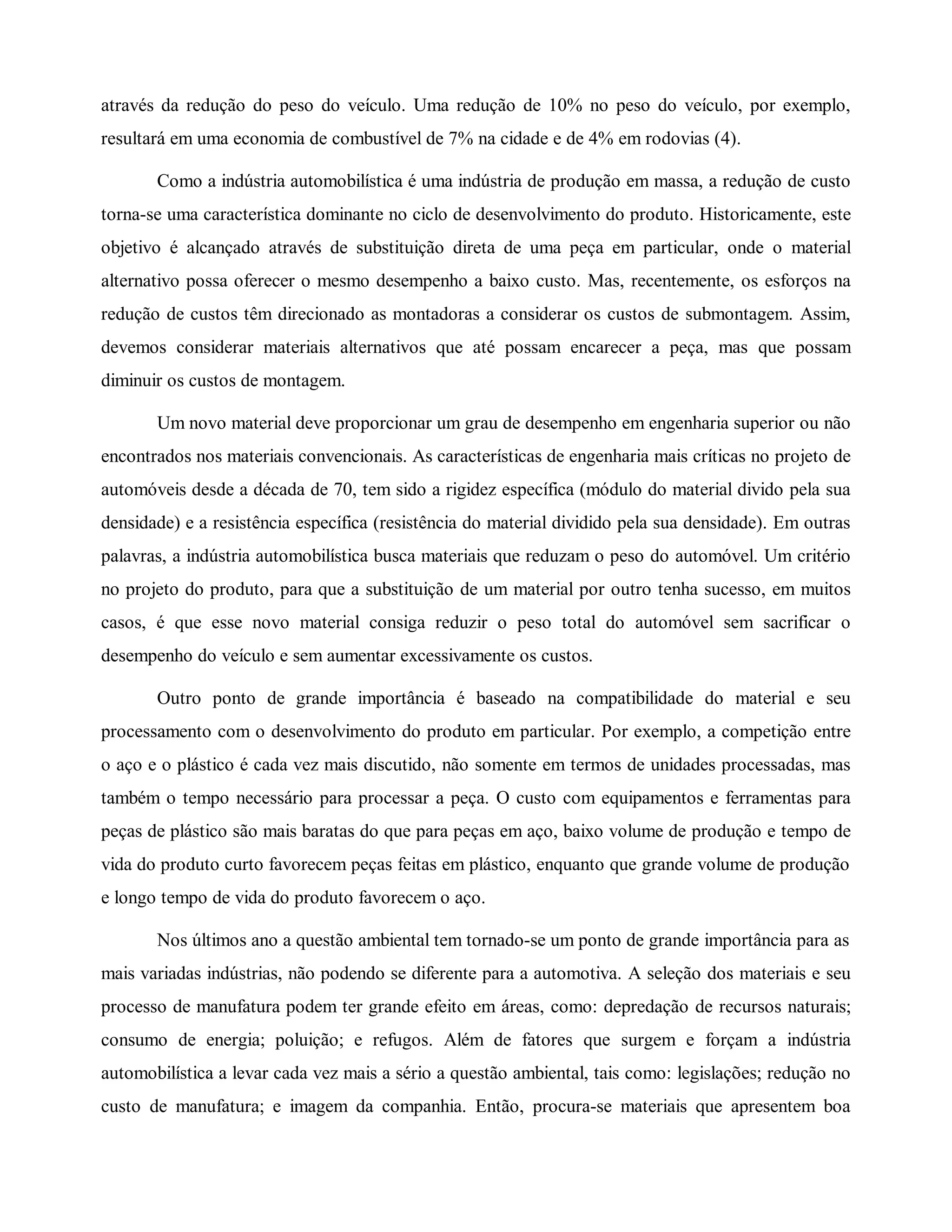 através da redução do peso do veículo. Uma redução de 10% no peso do veículo, por exemplo,
resultará em uma economia de combustível de 7% na cidade e de 4% em rodovias (4).
Como a indústria automobilística é uma indústria de produção em massa, a redução de custo
torna-se uma característica dominante no ciclo de desenvolvimento do produto. Historicamente, este
objetivo é alcançado através de substituição direta de uma peça em particular, onde o material
alternativo possa oferecer o mesmo desempenho a baixo custo. Mas, recentemente, os esforços na
redução de custos têm direcionado as montadoras a considerar os custos de submontagem. Assim,
devemos considerar materiais alternativos que até possam encarecer a peça, mas que possam
diminuir os custos de montagem.
Um novo material deve proporcionar um grau de desempenho em engenharia superior ou não
encontrados nos materiais convencionais. As características de engenharia mais críticas no projeto de
automóveis desde a década de 70, tem sido a rigidez específica (módulo do material divido pela sua
densidade) e a resistência específica (resistência do material dividido pela sua densidade). Em outras
palavras, a indústria automobilística busca materiais que reduzam o peso do automóvel. Um critério
no projeto do produto, para que a substituição de um material por outro tenha sucesso, em muitos
casos, é que esse novo material consiga reduzir o peso total do automóvel sem sacrificar o
desempenho do veículo e sem aumentar excessivamente os custos.
Outro ponto de grande importância é baseado na compatibilidade do material e seu
processamento com o desenvolvimento do produto em particular. Por exemplo, a competição entre
o aço e o plástico é cada vez mais discutido, não somente em termos de unidades processadas, mas
também o tempo necessário para processar a peça. O custo com equipamentos e ferramentas para
peças de plástico são mais baratas do que para peças em aço, baixo volume de produção e tempo de
vida do produto curto favorecem peças feitas em plástico, enquanto que grande volume de produção
e longo tempo de vida do produto favorecem o aço.
Nos últimos ano a questão ambiental tem tornado-se um ponto de grande importância para as
mais variadas indústrias, não podendo se diferente para a automotiva. A seleção dos materiais e seu
processo de manufatura podem ter grande efeito em áreas, como: depredação de recursos naturais;
consumo de energia; poluição; e refugos. Além de fatores que surgem e forçam a indústria
automobilística a levar cada vez mais a sério a questão ambiental, tais como: legislações; redução no
custo de manufatura; e imagem da companhia. Então, procura-se materiais que apresentem boa
 