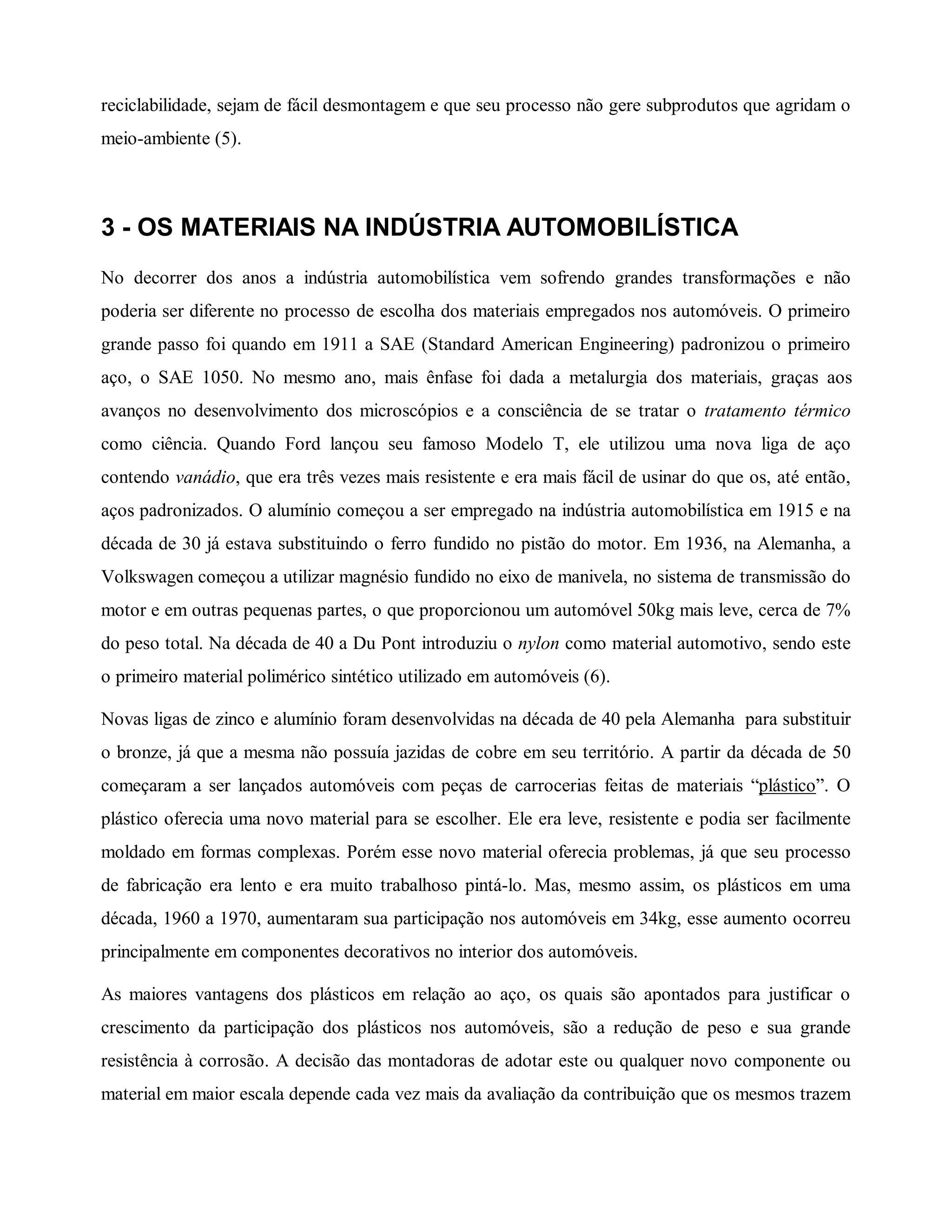 reciclabilidade, sejam de fácil desmontagem e que seu processo não gere subprodutos que agridam o
meio-ambiente (5).
3 - OS MATERIAIS NA INDÚSTRIA AUTOMOBILÍSTICA
No decorrer dos anos a indústria automobilística vem sofrendo grandes transformações e não
poderia ser diferente no processo de escolha dos materiais empregados nos automóveis. O primeiro
grande passo foi quando em 1911 a SAE (Standard American Engineering) padronizou o primeiro
aço, o SAE 1050. No mesmo ano, mais ênfase foi dada a metalurgia dos materiais, graças aos
avanços no desenvolvimento dos microscópios e a consciência de se tratar o tratamento térmico
como ciência. Quando Ford lançou seu famoso Modelo T, ele utilizou uma nova liga de aço
contendo vanádio, que era três vezes mais resistente e era mais fácil de usinar do que os, até então,
aços padronizados. O alumínio começou a ser empregado na indústria automobilística em 1915 e na
década de 30 já estava substituindo o ferro fundido no pistão do motor. Em 1936, na Alemanha, a
Volkswagen começou a utilizar magnésio fundido no eixo de manivela, no sistema de transmissão do
motor e em outras pequenas partes, o que proporcionou um automóvel 50kg mais leve, cerca de 7%
do peso total. Na década de 40 a Du Pont introduziu o nylon como material automotivo, sendo este
o primeiro material polimérico sintético utilizado em automóveis (6).
Novas ligas de zinco e alumínio foram desenvolvidas na década de 40 pela Alemanha para substituir
o bronze, já que a mesma não possuía jazidas de cobre em seu território. A partir da década de 50
começaram a ser lançados automóveis com peças de carrocerias feitas de materiais “plástico”. O
plástico oferecia uma novo material para se escolher. Ele era leve, resistente e podia ser facilmente
moldado em formas complexas. Porém esse novo material oferecia problemas, já que seu processo
de fabricação era lento e era muito trabalhoso pintá-lo. Mas, mesmo assim, os plásticos em uma
década, 1960 a 1970, aumentaram sua participação nos automóveis em 34kg, esse aumento ocorreu
principalmente em componentes decorativos no interior dos automóveis.
As maiores vantagens dos plásticos em relação ao aço, os quais são apontados para justificar o
crescimento da participação dos plásticos nos automóveis, são a redução de peso e sua grande
resistência à corrosão. A decisão das montadoras de adotar este ou qualquer novo componente ou
material em maior escala depende cada vez mais da avaliação da contribuição que os mesmos trazem
 