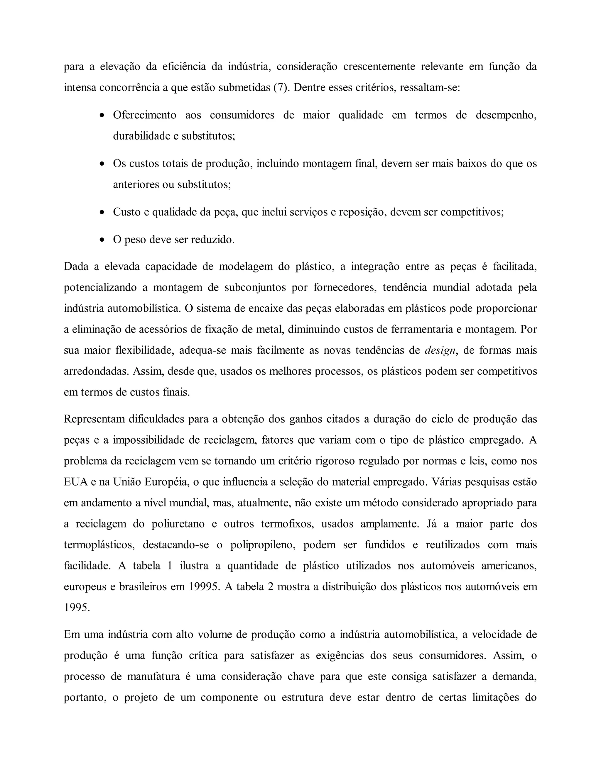 para a elevação da eficiência da indústria, consideração crescentemente relevante em função da
intensa concorrência a que estão submetidas (7). Dentre esses critérios, ressaltam-se:
• Oferecimento aos consumidores de maior qualidade em termos de desempenho,
durabilidade e substitutos;
• Os custos totais de produção, incluindo montagem final, devem ser mais baixos do que os
anteriores ou substitutos;
• Custo e qualidade da peça, que inclui serviços e reposição, devem ser competitivos;
• O peso deve ser reduzido.
Dada a elevada capacidade de modelagem do plástico, a integração entre as peças é facilitada,
potencializando a montagem de subconjuntos por fornecedores, tendência mundial adotada pela
indústria automobilística. O sistema de encaixe das peças elaboradas em plásticos pode proporcionar
a eliminação de acessórios de fixação de metal, diminuindo custos de ferramentaria e montagem. Por
sua maior flexibilidade, adequa-se mais facilmente as novas tendências de design, de formas mais
arredondadas. Assim, desde que, usados os melhores processos, os plásticos podem ser competitivos
em termos de custos finais.
Representam dificuldades para a obtenção dos ganhos citados a duração do ciclo de produção das
peças e a impossibilidade de reciclagem, fatores que variam com o tipo de plástico empregado. A
problema da reciclagem vem se tornando um critério rigoroso regulado por normas e leis, como nos
EUA e na União Européia, o que influencia a seleção do material empregado. Várias pesquisas estão
em andamento a nível mundial, mas, atualmente, não existe um método considerado apropriado para
a reciclagem do poliuretano e outros termofixos, usados amplamente. Já a maior parte dos
termoplásticos, destacando-se o polipropileno, podem ser fundidos e reutilizados com mais
facilidade. A tabela 1 ilustra a quantidade de plástico utilizados nos automóveis americanos,
europeus e brasileiros em 19995. A tabela 2 mostra a distribuição dos plásticos nos automóveis em
1995.
Em uma indústria com alto volume de produção como a indústria automobilística, a velocidade de
produção é uma função crítica para satisfazer as exigências dos seus consumidores. Assim, o
processo de manufatura é uma consideração chave para que este consiga satisfazer a demanda,
portanto, o projeto de um componente ou estrutura deve estar dentro de certas limitações do
 