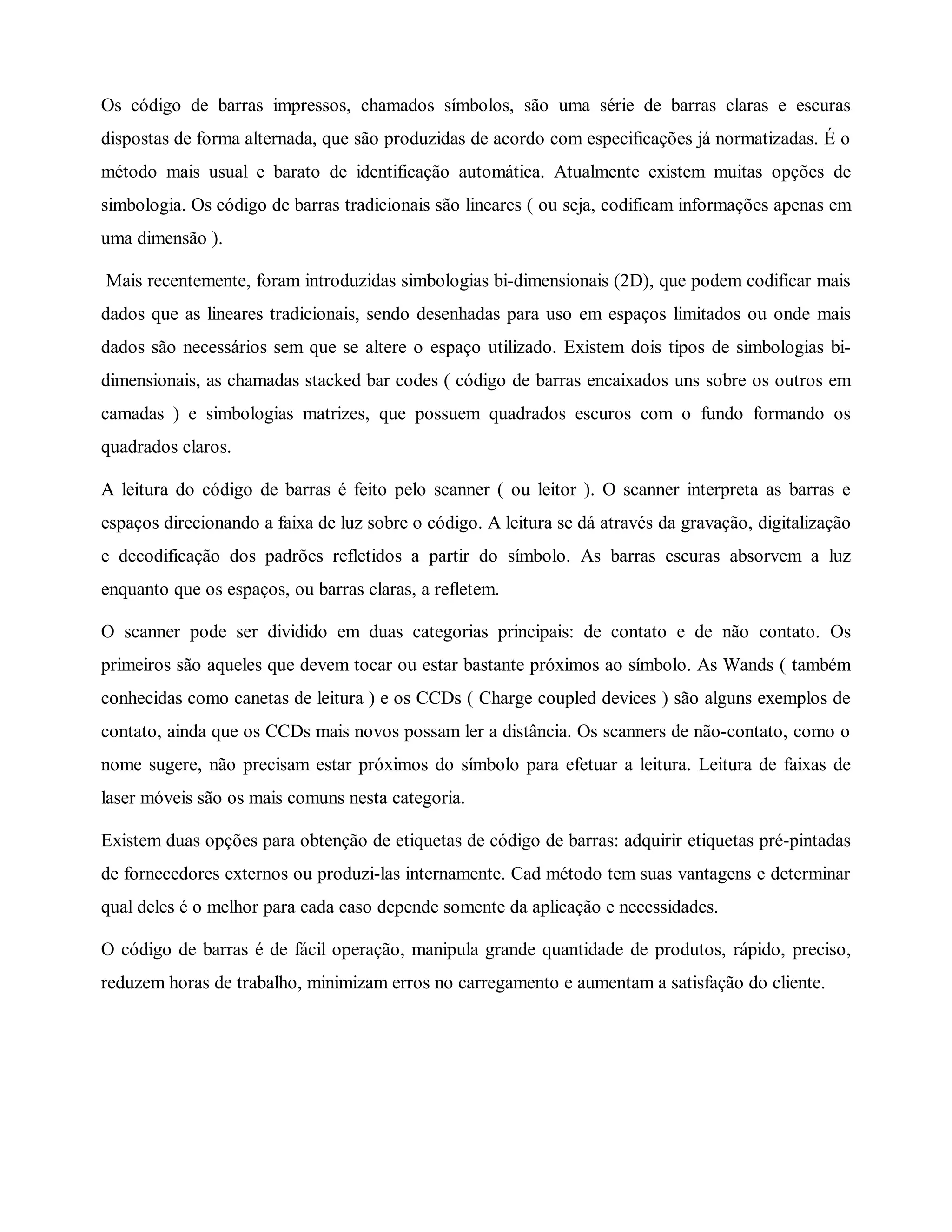Os código de barras impressos, chamados símbolos, são uma série de barras claras e escuras
dispostas de forma alternada, que são produzidas de acordo com especificações já normatizadas. É o
método mais usual e barato de identificação automática. Atualmente existem muitas opções de
simbologia. Os código de barras tradicionais são lineares ( ou seja, codificam informações apenas em
uma dimensão ).
Mais recentemente, foram introduzidas simbologias bi-dimensionais (2D), que podem codificar mais
dados que as lineares tradicionais, sendo desenhadas para uso em espaços limitados ou onde mais
dados são necessários sem que se altere o espaço utilizado. Existem dois tipos de simbologias bi-
dimensionais, as chamadas stacked bar codes ( código de barras encaixados uns sobre os outros em
camadas ) e simbologias matrizes, que possuem quadrados escuros com o fundo formando os
quadrados claros.
A leitura do código de barras é feito pelo scanner ( ou leitor ). O scanner interpreta as barras e
espaços direcionando a faixa de luz sobre o código. A leitura se dá através da gravação, digitalização
e decodificação dos padrões refletidos a partir do símbolo. As barras escuras absorvem a luz
enquanto que os espaços, ou barras claras, a refletem.
O scanner pode ser dividido em duas categorias principais: de contato e de não contato. Os
primeiros são aqueles que devem tocar ou estar bastante próximos ao símbolo. As Wands ( também
conhecidas como canetas de leitura ) e os CCDs ( Charge coupled devices ) são alguns exemplos de
contato, ainda que os CCDs mais novos possam ler a distância. Os scanners de não-contato, como o
nome sugere, não precisam estar próximos do símbolo para efetuar a leitura. Leitura de faixas de
laser móveis são os mais comuns nesta categoria.
Existem duas opções para obtenção de etiquetas de código de barras: adquirir etiquetas pré-pintadas
de fornecedores externos ou produzi-las internamente. Cad método tem suas vantagens e determinar
qual deles é o melhor para cada caso depende somente da aplicação e necessidades.
O código de barras é de fácil operação, manipula grande quantidade de produtos, rápido, preciso,
reduzem horas de trabalho, minimizam erros no carregamento e aumentam a satisfação do cliente.
 