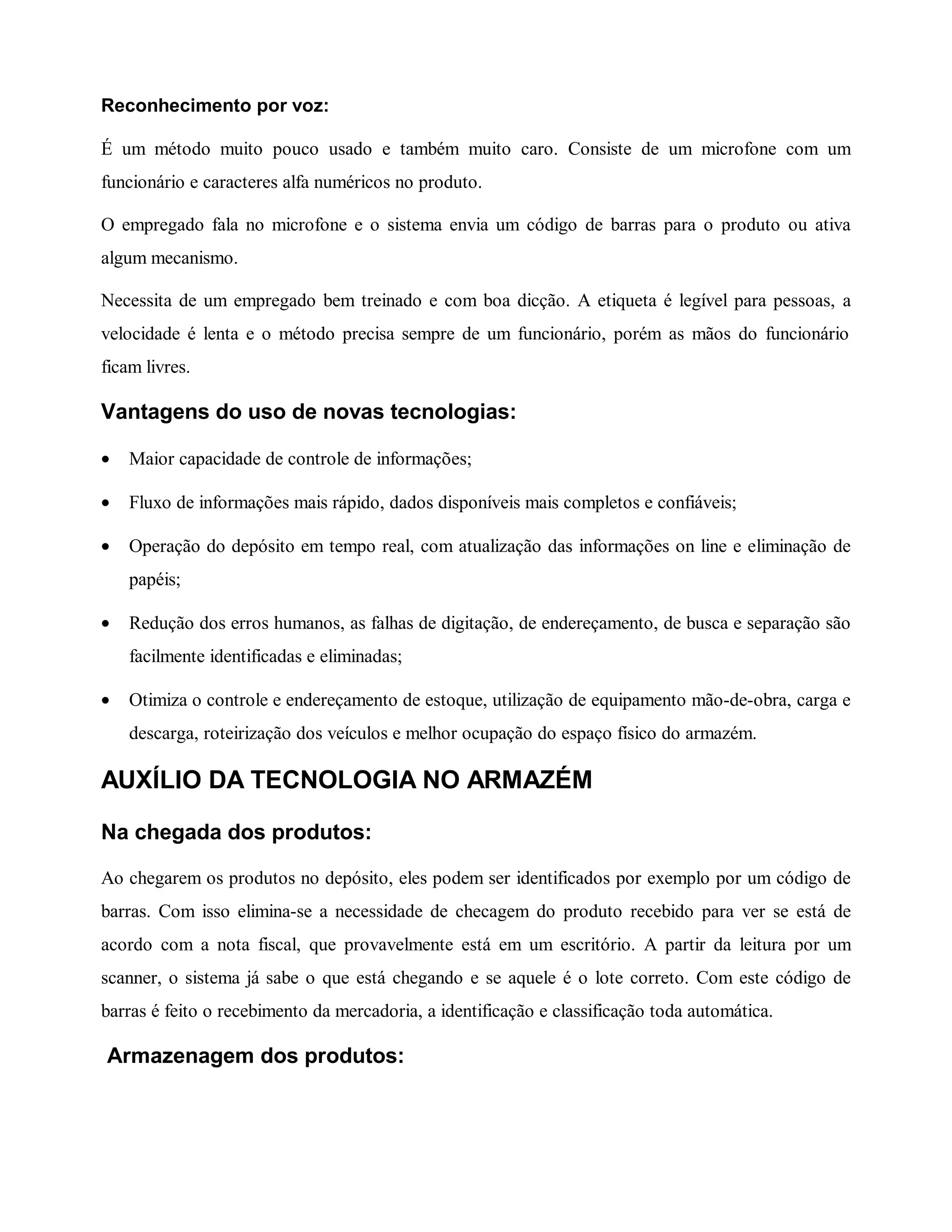 Reconhecimento por voz:
É um método muito pouco usado e também muito caro. Consiste de um microfone com um
funcionário e caracteres alfa numéricos no produto.
O empregado fala no microfone e o sistema envia um código de barras para o produto ou ativa
algum mecanismo.
Necessita de um empregado bem treinado e com boa dicção. A etiqueta é legível para pessoas, a
velocidade é lenta e o método precisa sempre de um funcionário, porém as mãos do funcionário
ficam livres.
Vantagens do uso de novas tecnologias:
• Maior capacidade de controle de informações;
• Fluxo de informações mais rápido, dados disponíveis mais completos e confiáveis;
• Operação do depósito em tempo real, com atualização das informações on line e eliminação de
papéis;
• Redução dos erros humanos, as falhas de digitação, de endereçamento, de busca e separação são
facilmente identificadas e eliminadas;
• Otimiza o controle e endereçamento de estoque, utilização de equipamento mão-de-obra, carga e
descarga, roteirização dos veículos e melhor ocupação do espaço físico do armazém.
AUXÍLIO DA TECNOLOGIA NO ARMAZÉM
Na chegada dos produtos:
Ao chegarem os produtos no depósito, eles podem ser identificados por exemplo por um código de
barras. Com isso elimina-se a necessidade de checagem do produto recebido para ver se está de
acordo com a nota fiscal, que provavelmente está em um escritório. A partir da leitura por um
scanner, o sistema já sabe o que está chegando e se aquele é o lote correto. Com este código de
barras é feito o recebimento da mercadoria, a identificação e classificação toda automática.
Armazenagem dos produtos:
 