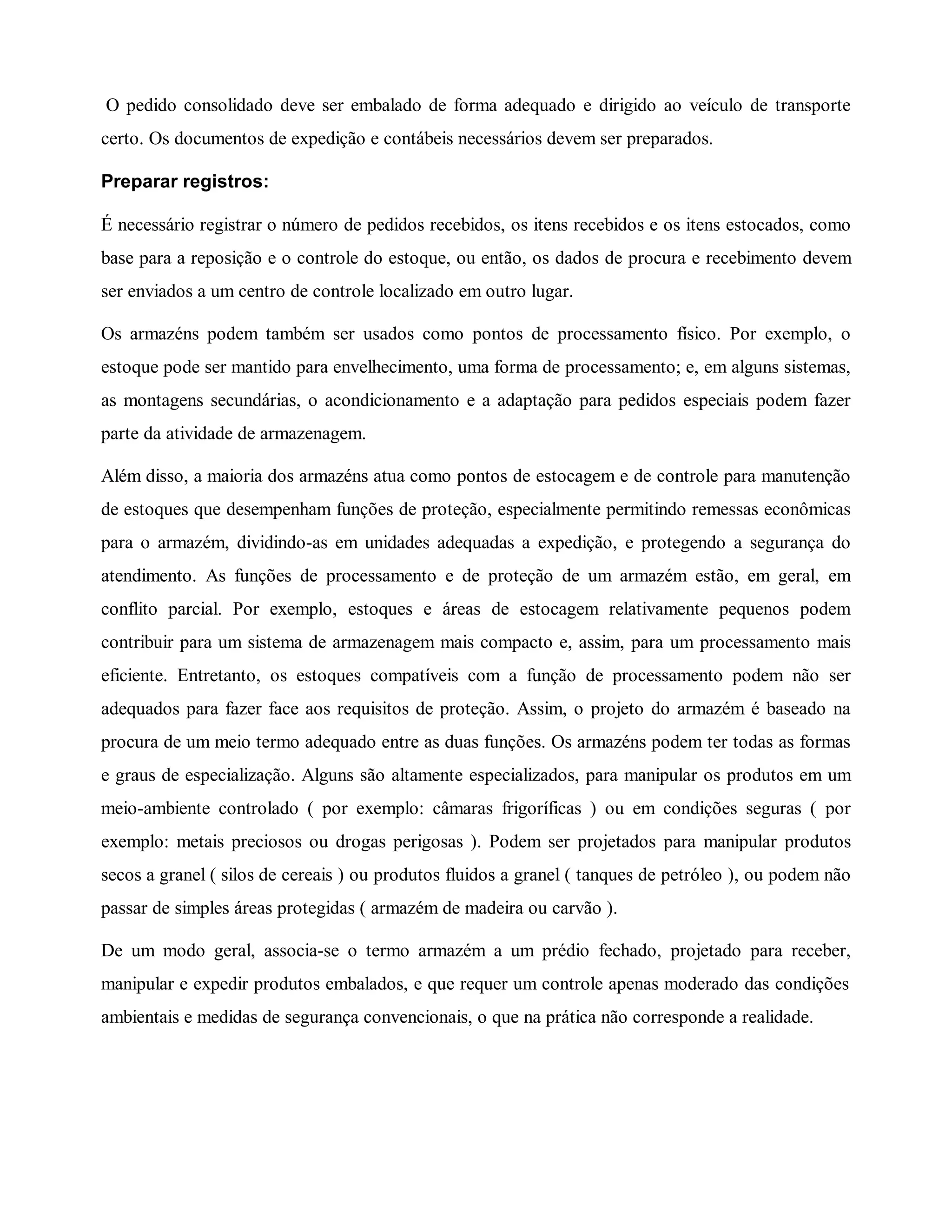 O pedido consolidado deve ser embalado de forma adequado e dirigido ao veículo de transporte
certo. Os documentos de expedição e contábeis necessários devem ser preparados.
Preparar registros:
É necessário registrar o número de pedidos recebidos, os itens recebidos e os itens estocados, como
base para a reposição e o controle do estoque, ou então, os dados de procura e recebimento devem
ser enviados a um centro de controle localizado em outro lugar.
Os armazéns podem também ser usados como pontos de processamento físico. Por exemplo, o
estoque pode ser mantido para envelhecimento, uma forma de processamento; e, em alguns sistemas,
as montagens secundárias, o acondicionamento e a adaptação para pedidos especiais podem fazer
parte da atividade de armazenagem.
Além disso, a maioria dos armazéns atua como pontos de estocagem e de controle para manutenção
de estoques que desempenham funções de proteção, especialmente permitindo remessas econômicas
para o armazém, dividindo-as em unidades adequadas a expedição, e protegendo a segurança do
atendimento. As funções de processamento e de proteção de um armazém estão, em geral, em
conflito parcial. Por exemplo, estoques e áreas de estocagem relativamente pequenos podem
contribuir para um sistema de armazenagem mais compacto e, assim, para um processamento mais
eficiente. Entretanto, os estoques compatíveis com a função de processamento podem não ser
adequados para fazer face aos requisitos de proteção. Assim, o projeto do armazém é baseado na
procura de um meio termo adequado entre as duas funções. Os armazéns podem ter todas as formas
e graus de especialização. Alguns são altamente especializados, para manipular os produtos em um
meio-ambiente controlado ( por exemplo: câmaras frigoríficas ) ou em condições seguras ( por
exemplo: metais preciosos ou drogas perigosas ). Podem ser projetados para manipular produtos
secos a granel ( silos de cereais ) ou produtos fluidos a granel ( tanques de petróleo ), ou podem não
passar de simples áreas protegidas ( armazém de madeira ou carvão ).
De um modo geral, associa-se o termo armazém a um prédio fechado, projetado para receber,
manipular e expedir produtos embalados, e que requer um controle apenas moderado das condições
ambientais e medidas de segurança convencionais, o que na prática não corresponde a realidade.
 