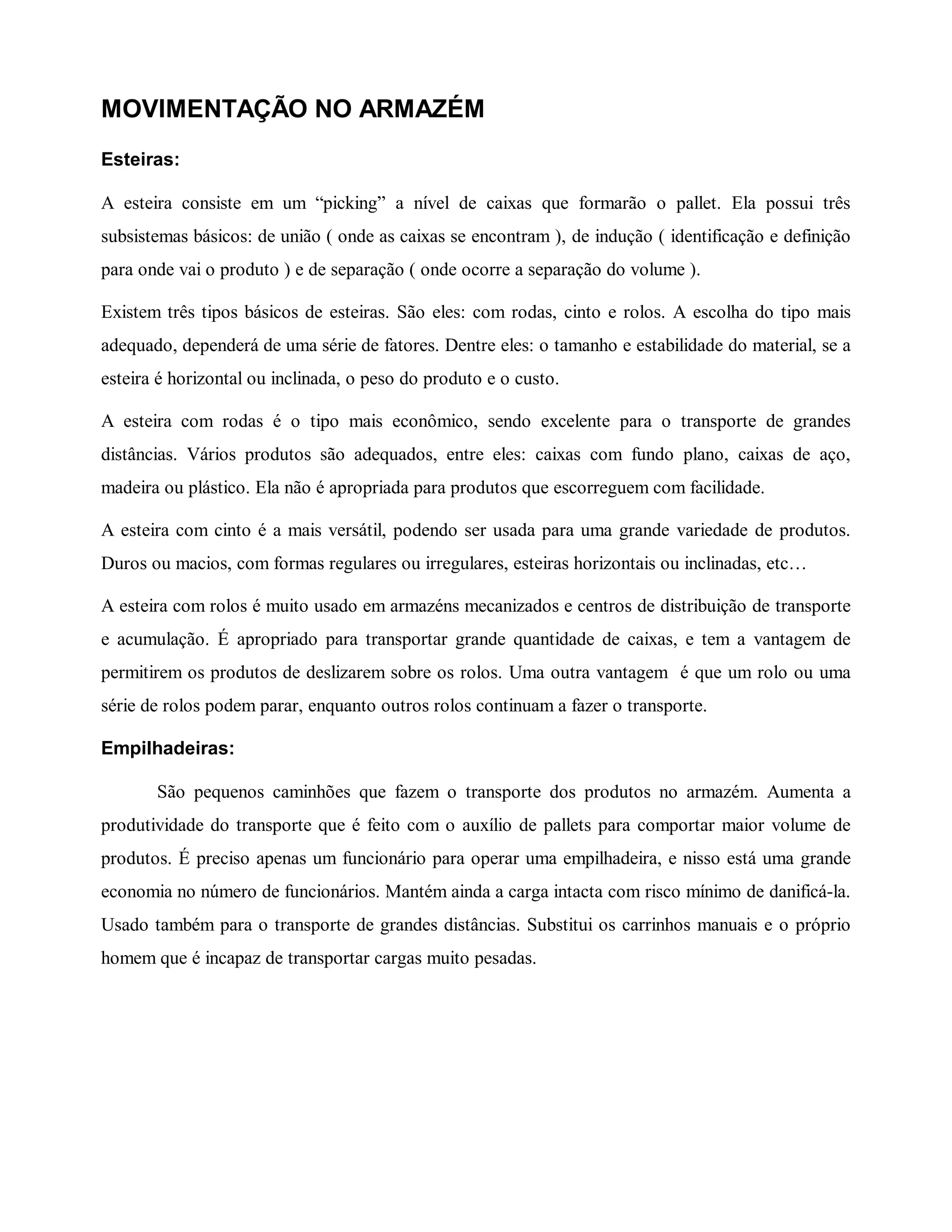 MOVIMENTAÇÃO NO ARMAZÉM
Esteiras:
A esteira consiste em um “picking” a nível de caixas que formarão o pallet. Ela possui três
subsistemas básicos: de união ( onde as caixas se encontram ), de indução ( identificação e definição
para onde vai o produto ) e de separação ( onde ocorre a separação do volume ).
Existem três tipos básicos de esteiras. São eles: com rodas, cinto e rolos. A escolha do tipo mais
adequado, dependerá de uma série de fatores. Dentre eles: o tamanho e estabilidade do material, se a
esteira é horizontal ou inclinada, o peso do produto e o custo.
A esteira com rodas é o tipo mais econômico, sendo excelente para o transporte de grandes
distâncias. Vários produtos são adequados, entre eles: caixas com fundo plano, caixas de aço,
madeira ou plástico. Ela não é apropriada para produtos que escorreguem com facilidade.
A esteira com cinto é a mais versátil, podendo ser usada para uma grande variedade de produtos.
Duros ou macios, com formas regulares ou irregulares, esteiras horizontais ou inclinadas, etc…
A esteira com rolos é muito usado em armazéns mecanizados e centros de distribuição de transporte
e acumulação. É apropriado para transportar grande quantidade de caixas, e tem a vantagem de
permitirem os produtos de deslizarem sobre os rolos. Uma outra vantagem é que um rolo ou uma
série de rolos podem parar, enquanto outros rolos continuam a fazer o transporte.
Empilhadeiras:
São pequenos caminhões que fazem o transporte dos produtos no armazém. Aumenta a
produtividade do transporte que é feito com o auxílio de pallets para comportar maior volume de
produtos. É preciso apenas um funcionário para operar uma empilhadeira, e nisso está uma grande
economia no número de funcionários. Mantém ainda a carga intacta com risco mínimo de danificá-la.
Usado também para o transporte de grandes distâncias. Substitui os carrinhos manuais e o próprio
homem que é incapaz de transportar cargas muito pesadas.
 