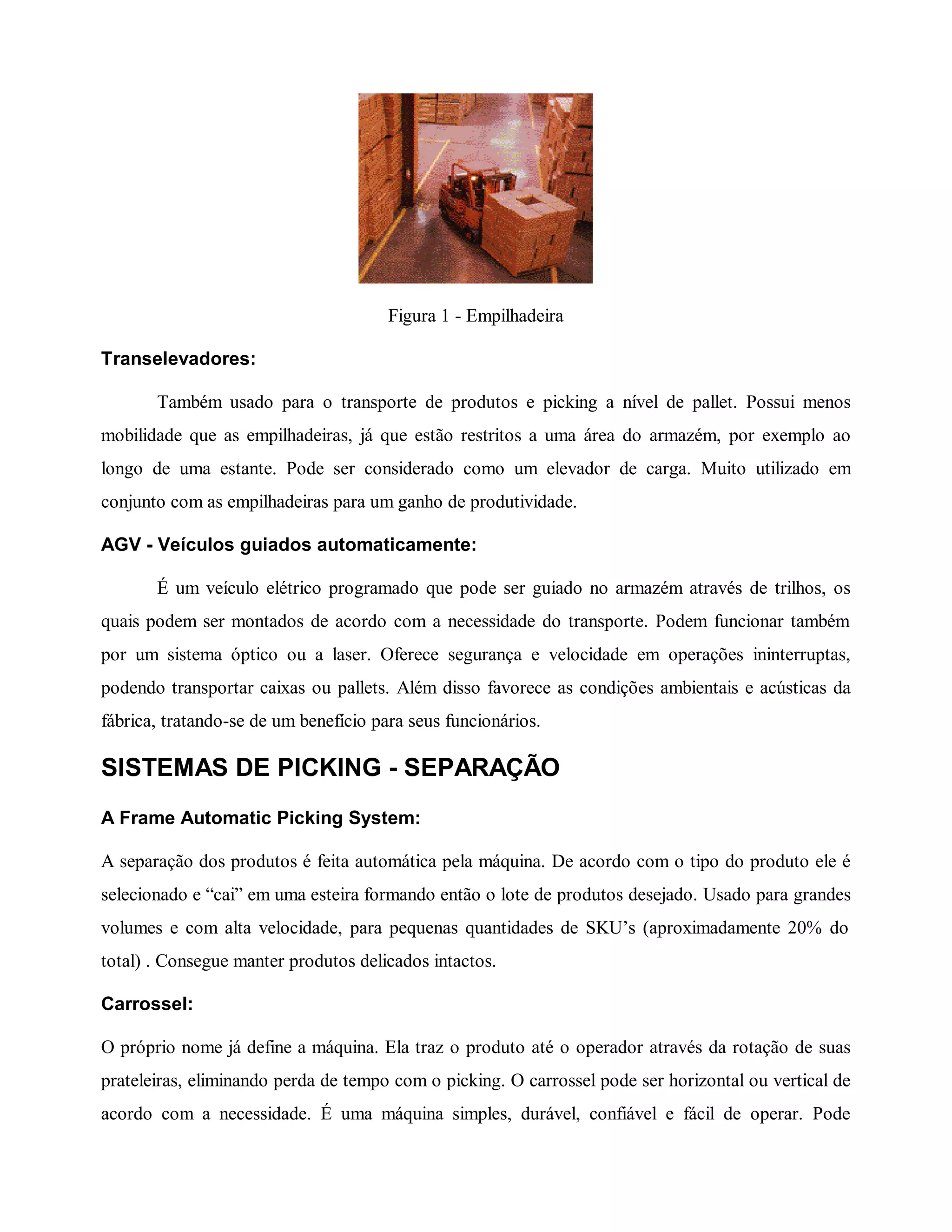 Figura 1 - Empilhadeira
Transelevadores:
Também usado para o transporte de produtos e picking a nível de pallet. Possui menos
mobilidade que as empilhadeiras, já que estão restritos a uma área do armazém, por exemplo ao
longo de uma estante. Pode ser considerado como um elevador de carga. Muito utilizado em
conjunto com as empilhadeiras para um ganho de produtividade.
AGV - Veículos guiados automaticamente:
É um veículo elétrico programado que pode ser guiado no armazém através de trilhos, os
quais podem ser montados de acordo com a necessidade do transporte. Podem funcionar também
por um sistema óptico ou a laser. Oferece segurança e velocidade em operações ininterruptas,
podendo transportar caixas ou pallets. Além disso favorece as condições ambientais e acústicas da
fábrica, tratando-se de um benefício para seus funcionários.
SISTEMAS DE PICKING - SEPARAÇÃO
A Frame Automatic Picking System:
A separação dos produtos é feita automática pela máquina. De acordo com o tipo do produto ele é
selecionado e “cai” em uma esteira formando então o lote de produtos desejado. Usado para grandes
volumes e com alta velocidade, para pequenas quantidades de SKU’s (aproximadamente 20% do
total) . Consegue manter produtos delicados intactos.
Carrossel:
O próprio nome já define a máquina. Ela traz o produto até o operador através da rotação de suas
prateleiras, eliminando perda de tempo com o picking. O carrossel pode ser horizontal ou vertical de
acordo com a necessidade. É uma máquina simples, durável, confiável e fácil de operar. Pode
 