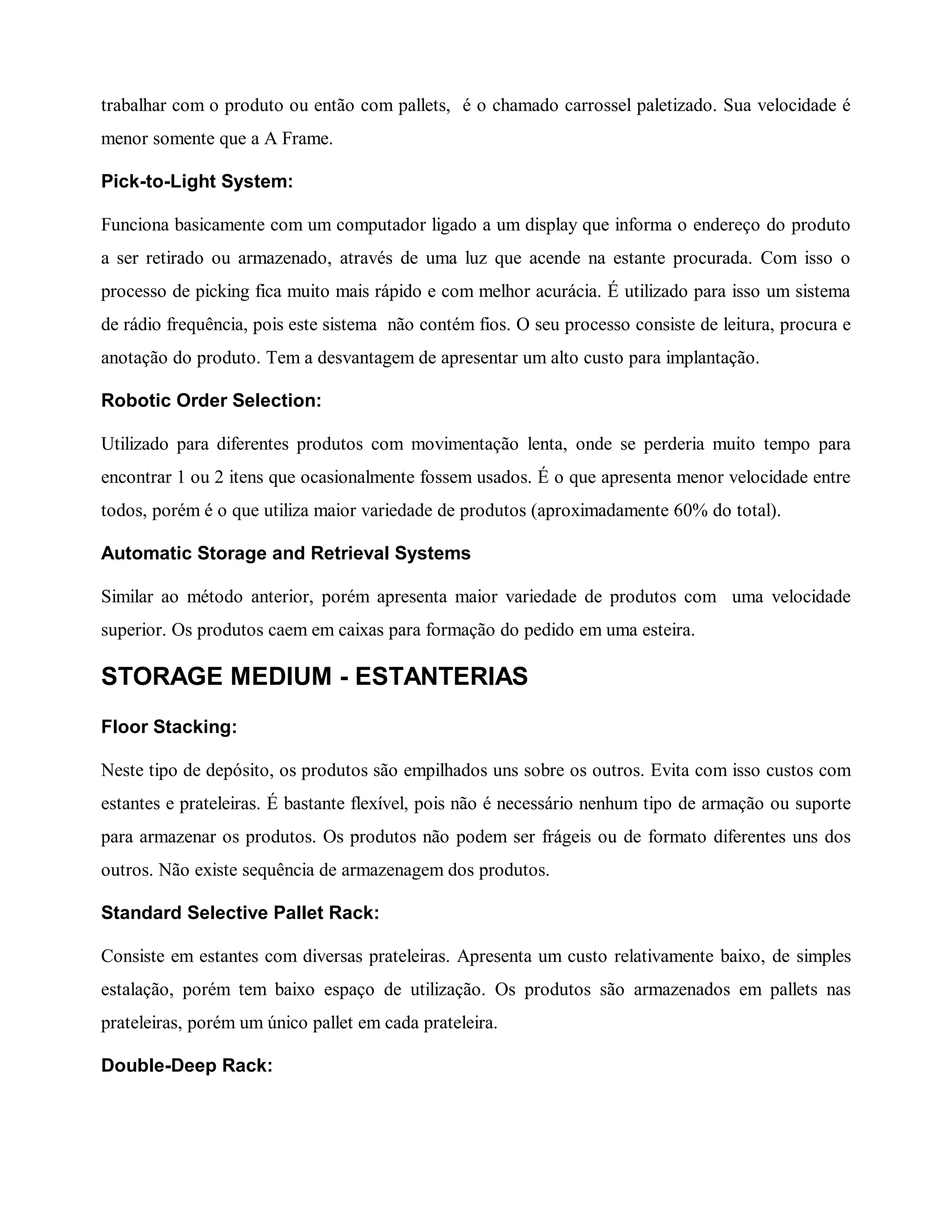 trabalhar com o produto ou então com pallets, é o chamado carrossel paletizado. Sua velocidade é
menor somente que a A Frame.
Pick-to-Light System:
Funciona basicamente com um computador ligado a um display que informa o endereço do produto
a ser retirado ou armazenado, através de uma luz que acende na estante procurada. Com isso o
processo de picking fica muito mais rápido e com melhor acurácia. É utilizado para isso um sistema
de rádio frequência, pois este sistema não contém fios. O seu processo consiste de leitura, procura e
anotação do produto. Tem a desvantagem de apresentar um alto custo para implantação.
Robotic Order Selection:
Utilizado para diferentes produtos com movimentação lenta, onde se perderia muito tempo para
encontrar 1 ou 2 itens que ocasionalmente fossem usados. É o que apresenta menor velocidade entre
todos, porém é o que utiliza maior variedade de produtos (aproximadamente 60% do total).
Automatic Storage and Retrieval Systems
Similar ao método anterior, porém apresenta maior variedade de produtos com uma velocidade
superior. Os produtos caem em caixas para formação do pedido em uma esteira.
STORAGE MEDIUM - ESTANTERIAS
Floor Stacking:
Neste tipo de depósito, os produtos são empilhados uns sobre os outros. Evita com isso custos com
estantes e prateleiras. É bastante flexível, pois não é necessário nenhum tipo de armação ou suporte
para armazenar os produtos. Os produtos não podem ser frágeis ou de formato diferentes uns dos
outros. Não existe sequência de armazenagem dos produtos.
Standard Selective Pallet Rack:
Consiste em estantes com diversas prateleiras. Apresenta um custo relativamente baixo, de simples
estalação, porém tem baixo espaço de utilização. Os produtos são armazenados em pallets nas
prateleiras, porém um único pallet em cada prateleira.
Double-Deep Rack:
 