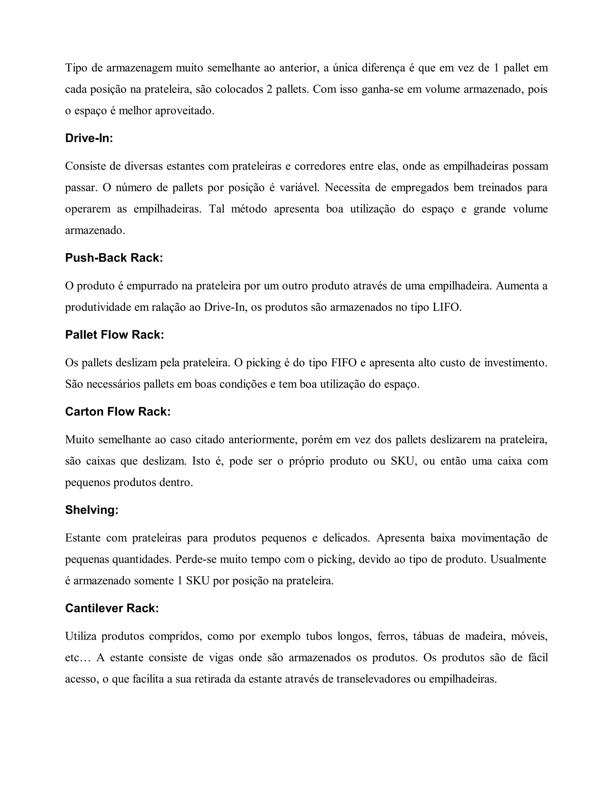 Tipo de armazenagem muito semelhante ao anterior, a única diferença é que em vez de 1 pallet em
cada posição na prateleira, são colocados 2 pallets. Com isso ganha-se em volume armazenado, pois
o espaço é melhor aproveitado.
Drive-In:
Consiste de diversas estantes com prateleiras e corredores entre elas, onde as empilhadeiras possam
passar. O número de pallets por posição é variável. Necessita de empregados bem treinados para
operarem as empilhadeiras. Tal método apresenta boa utilização do espaço e grande volume
armazenado.
Push-Back Rack:
O produto é empurrado na prateleira por um outro produto através de uma empilhadeira. Aumenta a
produtividade em ralação ao Drive-In, os produtos são armazenados no tipo LIFO.
Pallet Flow Rack:
Os pallets deslizam pela prateleira. O picking é do tipo FIFO e apresenta alto custo de investimento.
São necessários pallets em boas condições e tem boa utilização do espaço.
Carton Flow Rack:
Muito semelhante ao caso citado anteriormente, porém em vez dos pallets deslizarem na prateleira,
são caixas que deslizam. Isto é, pode ser o próprio produto ou SKU, ou então uma caixa com
pequenos produtos dentro.
Shelving:
Estante com prateleiras para produtos pequenos e delicados. Apresenta baixa movimentação de
pequenas quantidades. Perde-se muito tempo com o picking, devido ao tipo de produto. Usualmente
é armazenado somente 1 SKU por posição na prateleira.
Cantilever Rack:
Utiliza produtos compridos, como por exemplo tubos longos, ferros, tábuas de madeira, móveis,
etc… A estante consiste de vigas onde são armazenados os produtos. Os produtos são de fácil
acesso, o que facilita a sua retirada da estante através de transelevadores ou empilhadeiras.
 