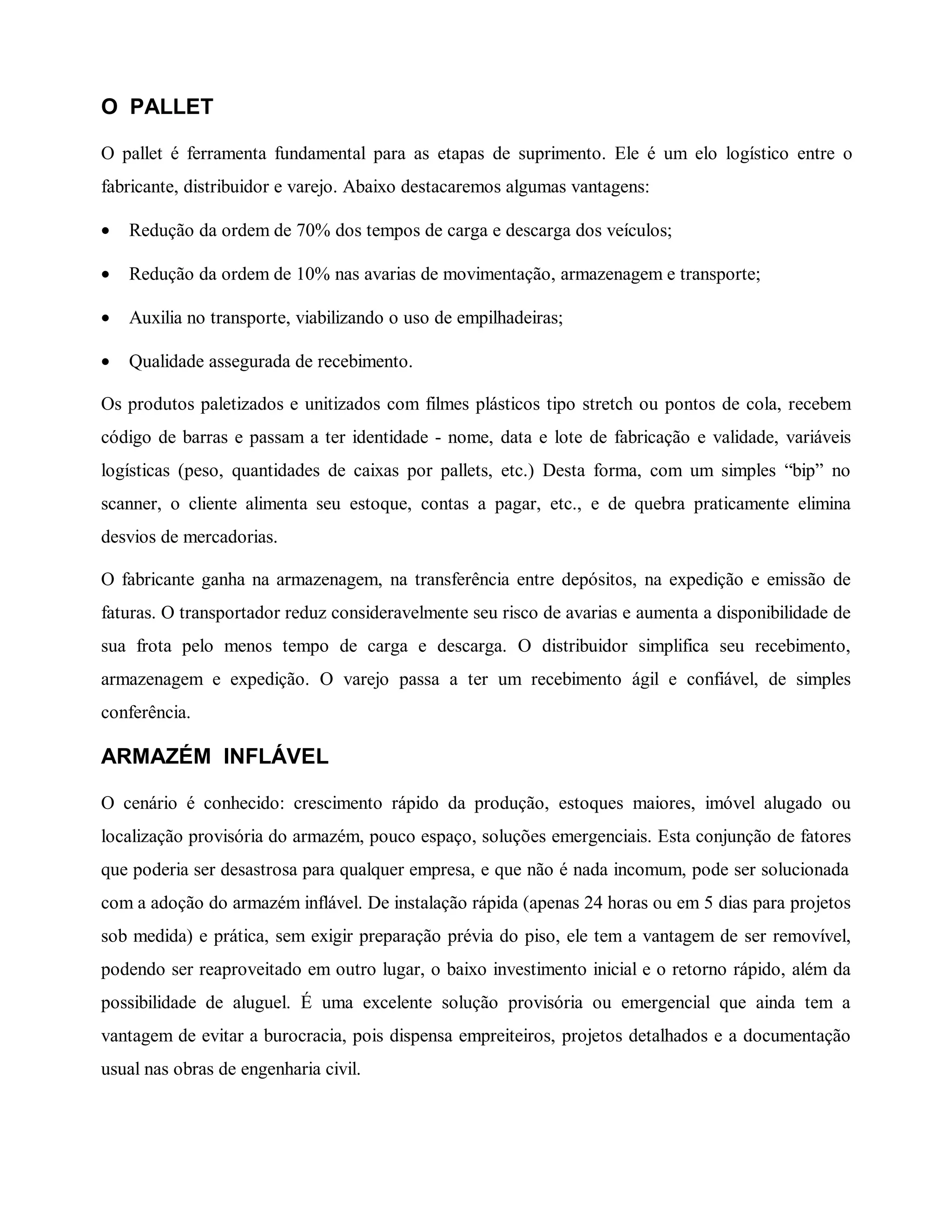 O PALLET
O pallet é ferramenta fundamental para as etapas de suprimento. Ele é um elo logístico entre o
fabricante, distribuidor e varejo. Abaixo destacaremos algumas vantagens:
• Redução da ordem de 70% dos tempos de carga e descarga dos veículos;
• Redução da ordem de 10% nas avarias de movimentação, armazenagem e transporte;
• Auxilia no transporte, viabilizando o uso de empilhadeiras;
• Qualidade assegurada de recebimento.
Os produtos paletizados e unitizados com filmes plásticos tipo stretch ou pontos de cola, recebem
código de barras e passam a ter identidade - nome, data e lote de fabricação e validade, variáveis
logísticas (peso, quantidades de caixas por pallets, etc.) Desta forma, com um simples “bip” no
scanner, o cliente alimenta seu estoque, contas a pagar, etc., e de quebra praticamente elimina
desvios de mercadorias.
O fabricante ganha na armazenagem, na transferência entre depósitos, na expedição e emissão de
faturas. O transportador reduz consideravelmente seu risco de avarias e aumenta a disponibilidade de
sua frota pelo menos tempo de carga e descarga. O distribuidor simplifica seu recebimento,
armazenagem e expedição. O varejo passa a ter um recebimento ágil e confiável, de simples
conferência.
ARMAZÉM INFLÁVEL
O cenário é conhecido: crescimento rápido da produção, estoques maiores, imóvel alugado ou
localização provisória do armazém, pouco espaço, soluções emergenciais. Esta conjunção de fatores
que poderia ser desastrosa para qualquer empresa, e que não é nada incomum, pode ser solucionada
com a adoção do armazém inflável. De instalação rápida (apenas 24 horas ou em 5 dias para projetos
sob medida) e prática, sem exigir preparação prévia do piso, ele tem a vantagem de ser removível,
podendo ser reaproveitado em outro lugar, o baixo investimento inicial e o retorno rápido, além da
possibilidade de aluguel. É uma excelente solução provisória ou emergencial que ainda tem a
vantagem de evitar a burocracia, pois dispensa empreiteiros, projetos detalhados e a documentação
usual nas obras de engenharia civil.
 