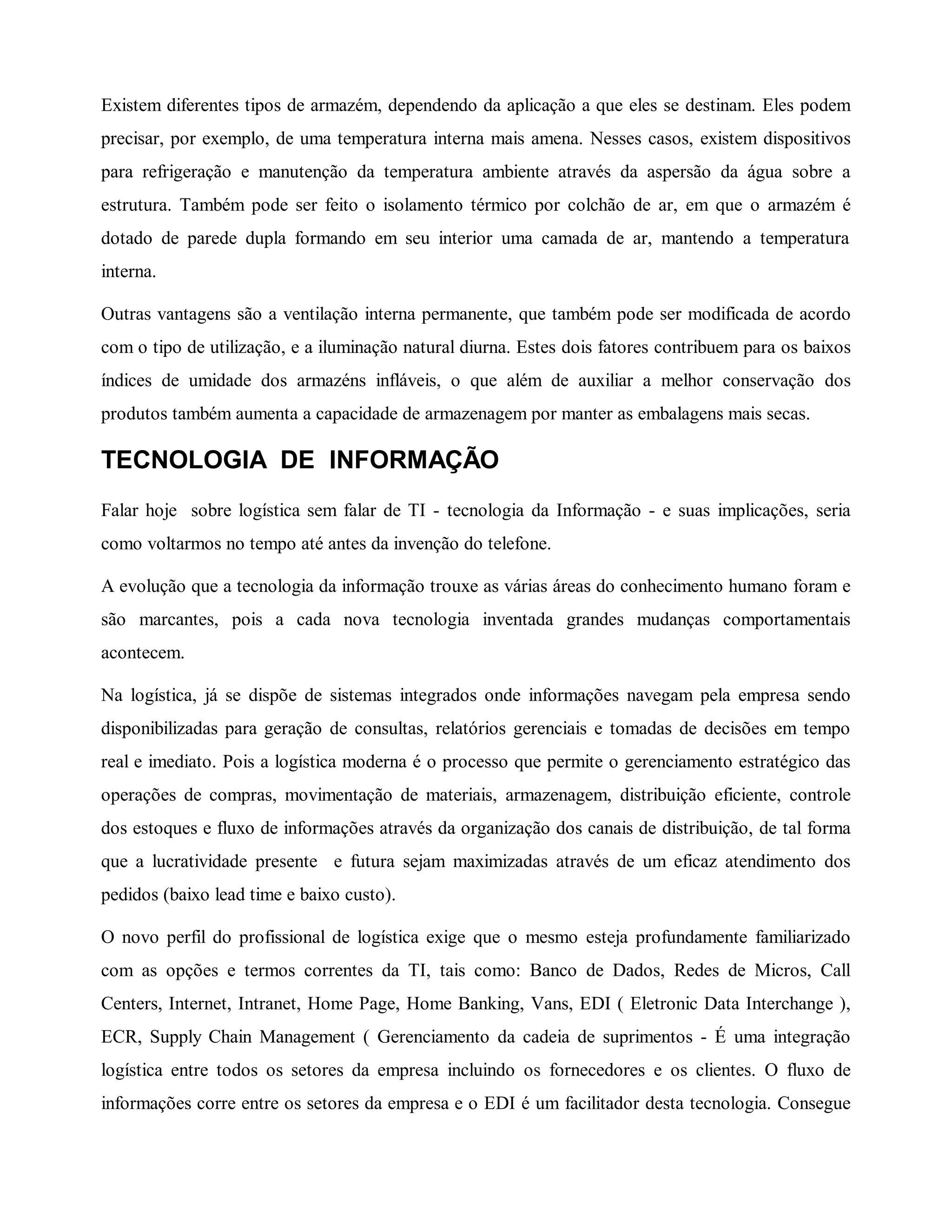 Existem diferentes tipos de armazém, dependendo da aplicação a que eles se destinam. Eles podem
precisar, por exemplo, de uma temperatura interna mais amena. Nesses casos, existem dispositivos
para refrigeração e manutenção da temperatura ambiente através da aspersão da água sobre a
estrutura. Também pode ser feito o isolamento térmico por colchão de ar, em que o armazém é
dotado de parede dupla formando em seu interior uma camada de ar, mantendo a temperatura
interna.
Outras vantagens são a ventilação interna permanente, que também pode ser modificada de acordo
com o tipo de utilização, e a iluminação natural diurna. Estes dois fatores contribuem para os baixos
índices de umidade dos armazéns infláveis, o que além de auxiliar a melhor conservação dos
produtos também aumenta a capacidade de armazenagem por manter as embalagens mais secas.
TECNOLOGIA DE INFORMAÇÃO
Falar hoje sobre logística sem falar de TI - tecnologia da Informação - e suas implicações, seria
como voltarmos no tempo até antes da invenção do telefone.
A evolução que a tecnologia da informação trouxe as várias áreas do conhecimento humano foram e
são marcantes, pois a cada nova tecnologia inventada grandes mudanças comportamentais
acontecem.
Na logística, já se dispõe de sistemas integrados onde informações navegam pela empresa sendo
disponibilizadas para geração de consultas, relatórios gerenciais e tomadas de decisões em tempo
real e imediato. Pois a logística moderna é o processo que permite o gerenciamento estratégico das
operações de compras, movimentação de materiais, armazenagem, distribuição eficiente, controle
dos estoques e fluxo de informações através da organização dos canais de distribuição, de tal forma
que a lucratividade presente e futura sejam maximizadas através de um eficaz atendimento dos
pedidos (baixo lead time e baixo custo).
O novo perfil do profissional de logística exige que o mesmo esteja profundamente familiarizado
com as opções e termos correntes da TI, tais como: Banco de Dados, Redes de Micros, Call
Centers, Internet, Intranet, Home Page, Home Banking, Vans, EDI ( Eletronic Data Interchange ),
ECR, Supply Chain Management ( Gerenciamento da cadeia de suprimentos - É uma integração
logística entre todos os setores da empresa incluindo os fornecedores e os clientes. O fluxo de
informações corre entre os setores da empresa e o EDI é um facilitador desta tecnologia. Consegue
 