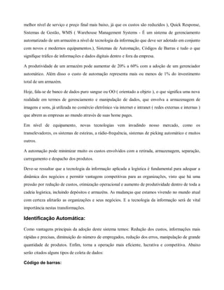 melhor nível de serviço e preço final mais baixo, já que os custos são reduzidos ), Quick Response,
Sistemas de Gestão, WMS ( Warehouse Management Systems - É um sistema de gerenciamento
automatizado de um armazém a nível de tecnologia da informação que deve ser adotado em conjunto
com novos e modernos equipamentos.), Sistemas de Automação, Códigos de Barras e tudo o que
signifique tráfico de informações e dados digitais dentro e fora da empresa.
A produtividade de um armazém pode aumentar de 20% a 60% com a adoção de um gerenciador
automático. Além disso o custo de automação representa mais ou menos de 1% do investimento
total de um armazém.
Hoje, fala-se de banco de dados puro sangue ou OO ( orientado a objeto ), o que significa uma nova
realidade em termos de gerenciamento e manipulação de dados, que envolva a armazenagem de
imagens e sons, já utilizada no comércio eletrônico via internet e intranet ( redes externas e internas )
que abrem as empresas ao mundo através de suas home pages.
Em nível de equipamento, novas tecnologias vem invadindo nosso mercado, como os
transelevadores, os sistemas de esteiras, a rádio-frequência, sistemas de picking automático e muitos
outros.
A automação pode minimizar muito os custos envolvidos com a retirada, armazenagem, separação,
carregamento e despacho dos produtos.
Deve-se ressaltar que a tecnologia da informação aplicada a logística é fundamental para adequar a
dinâmica dos negócios e permitir vantagens competitivas para as organizações, visto que há uma
pressão por redução de custos, otimização operacional e aumento de produtividade dentro de toda a
cadeia logística, incluindo depósitos e armazéns. As mudanças que estamos vivendo no mundo atual
com certeza afetarão as organizações e seus negócios. E a tecnologia da informação será de vital
importância nestas transformações.
Identificação Automática:
Como vantagens principais da adoção deste sistema temos: Redução dos custos, informações mais
rápidas e precisas, diminuição do número de empregados, redução dos erros, manipulação de grande
quantidade de produtos. Enfim, torna a operação mais eficiente, lucrativa e competitiva. Abaixo
serão citados alguns tipos de coleta de dados:
Código de barras:
 