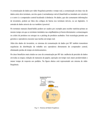 A comunicação de dados por rádio frequência permite o tempo real, a comunicação em duas vias de
dados entre dois terminais, um dos quais é normalmenye móvel (hand-held ou instalado em veículos)
e o outro é o computados central localizado à distância. Os dados, que são comumente informações
de inventário, podem ser lidos dos códigos de barras nos terminais móveis, ou ser digitados. A
entrada de dados através da voz também é possível.
Os terminais manuais (hand-helds) podem ser usados por exemplo para receber matérias-primas ao
mesmo tempo em que os terminais instalados nas empilhadeiras já fazem diretamente a armazenagem
ou colete de produtos no estoque ou o picking de produtos acabados. Esta tecnologia permite aos
gerentes e operadores executar suas tarefas em tempo real.
Além dos dados de inventário, os sistemas de comunicação de dados por RF tanbém transmitem
sequências de distribuição de trabalho aos operadores diretamente do computador central,
eliminando perdas de tempo em deslocamentos.
Os cinco benefícios mais citados no caso de comunicação por RF são: melhoria de precisão de dados
em todas as etapas; redução de manuseio de papéis; operação em tempo real; maior produtividade e
menor tempo de resposta aos pedidos. Na figura abaixo está representado um sistema de rádio
frequência.
Fig. 4 – Sistema de Radio Freqüência
 