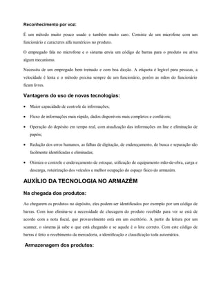 Reconhecimento por voz:
É um método muito pouco usado e também muito caro. Consiste de um microfone com um
funcionário e caracteres alfa numéricos no produto.
O empregado fala no microfone e o sistema envia um código de barras para o produto ou ativa
algum mecanismo.
Necessita de um empregado bem treinado e com boa dicção. A etiqueta é legível para pessoas, a
velocidade é lenta e o método precisa sempre de um funcionário, porém as mãos do funcionário
ficam livres.
Vantagens do uso de novas tecnologias:
• Maior capacidade de controle de informações;
• Fluxo de informações mais rápido, dados disponíveis mais completos e confiáveis;
• Operação do depósito em tempo real, com atualização das informações on line e eliminação de
papéis;
• Redução dos erros humanos, as falhas de digitação, de endereçamento, de busca e separação são
facilmente identificadas e eliminadas;
• Otimiza o controle e endereçamento de estoque, utilização de equipamento mão-de-obra, carga e
descarga, roteirização dos veículos e melhor ocupação do espaço físico do armazém.
AUXÍLIO DA TECNOLOGIA NO ARMAZÉM
Na chegada dos produtos:
Ao chegarem os produtos no depósito, eles podem ser identificados por exemplo por um código de
barras. Com isso elimina-se a necessidade de checagem do produto recebido para ver se está de
acordo com a nota fiscal, que provavelmente está em um escritório. A partir da leitura por um
scanner, o sistema já sabe o que está chegando e se aquele é o lote correto. Com este código de
barras é feito o recebimento da mercadoria, a identificação e classificação toda automática.
Armazenagem dos produtos:
 