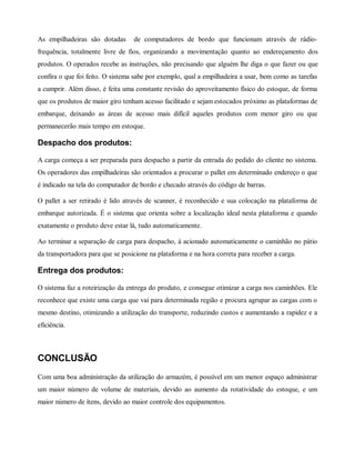 As empilhadeiras são dotadas de computadores de bordo que funcionam através de rádio-
frequência, totalmente livre de fios, organizando a movimentação quanto ao endereçamento dos
produtos. O operados recebe as instruções, não precisando que alguém lhe diga o que fazer ou que
confira o que foi feito. O sistema sabe por exemplo, qual a empilhadeira a usar, bem como as tarefas
a cumprir. Além disso, é feita uma constante revisão do aproveitamento físico do estoque, de forma
que os produtos de maior giro tenham acesso facilitado e sejam estocados próximo as plataformas de
embarque, deixando as áreas de acesso mais difícil aqueles produtos com menor giro ou que
permanecerão mais tempo em estoque.
Despacho dos produtos:
A carga começa a ser preparada para despacho a partir da entrada do pedido do cliente no sistema.
Os operadores das empilhadeiras são orientados a procurar o pallet em determinado endereço o que
é indicado na tela do computador de bordo e checado através do código de barras.
O pallet a ser retirado é lido através de scanner, é reconhecido e sua colocação na plataforma de
embarque autorizada. É o sistema que orienta sobre a localização ideal nesta plataforma e quando
exatamente o produto deve estar lá, tudo automaticamente.
Ao terminar a separação de carga para despacho, á acionado automaticamente o caminhão no pátio
da transportadora para que se posicione na plataforma e na hora correta para receber a carga.
Entrega dos produtos:
O sistema faz a roteirização da entrega do produto, e consegue otimizar a carga nos caminhões. Ele
reconhece que existe uma carga que vai para determinada região e procura agrupar as cargas com o
mesmo destino, otimizando a utilização do transporte, reduzindo custos e aumentando a rapidez e a
eficiência.
CONCLUSÃO
Com uma boa administração da utilização do armazém, é possível em um menor espaço administrar
um maior número de volume de materiais, devido ao aumento da rotatividade do estoque, e um
maior número de ítens, devido ao maior controle dos equipamentos.
 
