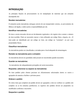 INTRODUÇÃO
As principais funções de processamento ou de manipulação de materiais que um armazém
desempenha são:
Receber mercadorias:
O armazém aceita mercadorias entregues através de um transportador externo, ou provenientes da
fábrica a ele ligada, e então aceita a responsabilidade por ela.
Identificar mercadorias:
Os itens a serem estocados devem ser devidamente registrados e do registro deve constar o número
do item recebido. Pode ser necessário marcar o item utilizando um código físico, etiqueta, etc…O
item pode ser identificado por um código no item, um código no “container”, ou por suas
propriedades físicas.
Classificar mercadorias:
As mercadorias podem ser classificadas e enviadas para o local adequado de armazenagem.
Remeter as mercadorias para o armazém:
As mercadorias devem ser guardadas onde possam ser encontradas quando necessário.
Guardar as mercadorias:
As mercadorias são adequadamente protegidas até serem necessárias.
Requisitar, selecionar ou separar as mercadorias:
Os itens pedidos pelos clientes precisam ser eficientemente selecionados dentre os outros e
agrupados de maneira a facilitar o próximo passo.
Ordenar o pedido:
Os vários itens que compõem um pedido devem ser agrupados e deve-se verificar se o pedido está
completo ou se há omissões justificáveis; os registros dos pedidos devem ser preparados ou
modificados conforme o necessário.
Despachar o pedido:
 