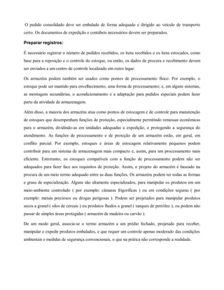 O pedido consolidado deve ser embalado de forma adequado e dirigido ao veículo de transporte
certo. Os documentos de expedição e contábeis necessários devem ser preparados.
Preparar registros:
É necessário registrar o número de pedidos recebidos, os itens recebidos e os itens estocados, como
base para a reposição e o controle do estoque, ou então, os dados de procura e recebimento devem
ser enviados a um centro de controle localizado em outro lugar.
Os armazéns podem também ser usados como pontos de processamento físico. Por exemplo, o
estoque pode ser mantido para envelhecimento, uma forma de processamento; e, em alguns sistemas,
as montagens secundárias, o acondicionamento e a adaptação para pedidos especiais podem fazer
parte da atividade de armazenagem.
Além disso, a maioria dos armazéns atua como pontos de estocagem e de controle para manutenção
de estoques que desempenham funções de proteção, especialmente permitindo remessas econômicas
para o armazém, dividindo-as em unidades adequadas a expedição, e protegendo a segurança do
atendimento. As funções de processamento e de proteção de um armazém estão, em geral, em
conflito parcial. Por exemplo, estoques e áreas de estocagem relativamente pequenos podem
contribuir para um sistema de armazenagem mais compacto e, assim, para um processamento mais
eficiente. Entretanto, os estoques compatíveis com a função de processamento podem não ser
adequados para fazer face aos requisitos de proteção. Assim, o projeto do armazém é baseado na
procura de um meio termo adequado entre as duas funções. Os armazéns podem ter todas as formas
e graus de especialização. Alguns são altamente especializados, para manipular os produtos em um
meio-ambiente controlado ( por exemplo: câmaras frigoríficas ) ou em condições seguras ( por
exemplo: metais preciosos ou drogas perigosas ). Podem ser projetados para manipular produtos
secos a granel ( silos de cereais ) ou produtos fluidos a granel ( tanques de petróleo ), ou podem não
passar de simples áreas protegidas ( armazém de madeira ou carvão ).
De um modo geral, associa-se o termo armazém a um prédio fechado, projetado para receber,
manipular e expedir produtos embalados, e que requer um controle apenas moderado das condições
ambientais e medidas de segurança convencionais, o que na prática não corresponde a realidade.
 