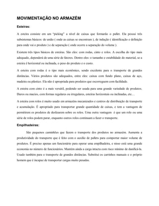 MOVIMENTAÇÃO NO ARMAZÉM
Esteiras:
A esteira consiste em um “picking” a nível de caixas que formarão o pallet. Ela possui três
subsistemas básicos: de união ( onde as caixas se encontram ), de indução ( identificação e definição
para onde vai o produto ) e de separação ( onde ocorre a separação do volume ).
Existem três tipos básicos de esteiras. São eles: com rodas, cinto e rolos. A escolha do tipo mais
adequado, dependerá de uma série de fatores. Dentre eles: o tamanho e estabilidade do material, se a
esteira é horizontal ou inclinada, o peso do produto e o custo.
A esteira com rodas é o tipo mais econômico, sendo excelente para o transporte de grandes
distâncias. Vários produtos são adequados, entre eles: caixas com fundo plano, caixas de aço,
madeira ou plástico. Ela não é apropriada para produtos que escorreguem com facilidade.
A esteira com cinto é a mais versátil, podendo ser usada para uma grande variedade de produtos.
Duros ou macios, com formas regulares ou irregulares, esteiras horizontais ou inclinadas, etc…
A esteira com rolos é muito usado em armazéns mecanizados e centros de distribuição de transporte
e acumulação. É apropriado para transportar grande quantidade de caixas, e tem a vantagem de
permitirem os produtos de deslizarem sobre os rolos. Uma outra vantagem é que um rolo ou uma
série de rolos podem parar, enquanto outros rolos continuam a fazer o transporte.
Empilhadeiras:
São pequenos caminhões que fazem o transporte dos produtos no armazém. Aumenta a
produtividade do transporte que é feito com o auxílio de pallets para comportar maior volume de
produtos. É preciso apenas um funcionário para operar uma empilhadeira, e nisso está uma grande
economia no número de funcionários. Mantém ainda a carga intacta com risco mínimo de danificá-la.
Usado também para o transporte de grandes distâncias. Substitui os carrinhos manuais e o próprio
homem que é incapaz de transportar cargas muito pesadas.
 