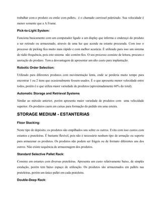 trabalhar com o produto ou então com pallets, é o chamado carrossel paletizado. Sua velocidade é
menor somente que a A Frame.
Pick-to-Light System:
Funciona basicamente com um computador ligado a um display que informa o endereço do produto
a ser retirado ou armazenado, através de uma luz que acende na estante procurada. Com isso o
processo de picking fica muito mais rápido e com melhor acurácia. É utilizado para isso um sistema
de rádio frequência, pois este sistema não contém fios. O seu processo consiste de leitura, procura e
anotação do produto. Tem a desvantagem de apresentar um alto custo para implantação.
Robotic Order Selection:
Utilizado para diferentes produtos com movimentação lenta, onde se perderia muito tempo para
encontrar 1 ou 2 itens que ocasionalmente fossem usados. É o que apresenta menor velocidade entre
todos, porém é o que utiliza maior variedade de produtos (aproximadamente 60% do total).
Automatic Storage and Retrieval Systems
Similar ao método anterior, porém apresenta maior variedade de produtos com uma velocidade
superior. Os produtos caem em caixas para formação do pedido em uma esteira.
STORAGE MEDIUM - ESTANTERIAS
Floor Stacking:
Neste tipo de depósito, os produtos são empilhados uns sobre os outros. Evita com isso custos com
estantes e prateleiras. É bastante flexível, pois não é necessário nenhum tipo de armação ou suporte
para armazenar os produtos. Os produtos não podem ser frágeis ou de formato diferentes uns dos
outros. Não existe sequência de armazenagem dos produtos.
Standard Selective Pallet Rack:
Consiste em estantes com diversas prateleiras. Apresenta um custo relativamente baixo, de simples
estalação, porém tem baixo espaço de utilização. Os produtos são armazenados em pallets nas
prateleiras, porém um único pallet em cada prateleira.
Double-Deep Rack:
 