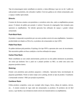 Tipo de armazenagem muito semelhante ao anterior, a única diferença é que em vez de 1 pallet em
cada posição na prateleira, são colocados 2 pallets. Com isso ganha-se em volume armazenado, pois
o espaço é melhor aproveitado.
Drive-In:
Consiste de diversas estantes com prateleiras e corredores entre elas, onde as empilhadeiras possam
passar. O número de pallets por posição é variável. Necessita de empregados bem treinados para
operarem as empilhadeiras. Tal método apresenta boa utilização do espaço e grande volume
armazenado.
Push-Back Rack:
O produto é empurrado na prateleira por um outro produto através de uma empilhadeira. Aumenta a
produtividade em ralação ao Drive-In, os produtos são armazenados no tipo LIFO.
Pallet Flow Rack:
Os pallets deslizam pela prateleira. O picking é do tipo FIFO e apresenta alto custo de investimento.
São necessários pallets em boas condições e tem boa utilização do espaço.
Carton Flow Rack:
Muito semelhante ao caso citado anteriormente, porém em vez dos pallets deslizarem na prateleira,
são caixas que deslizam. Isto é, pode ser o próprio produto ou SKU, ou então uma caixa com
pequenos produtos dentro.
Shelving:
Estante com prateleiras para produtos pequenos e delicados. Apresenta baixa movimentação de
pequenas quantidades. Perde-se muito tempo com o picking, devido ao tipo de produto. Usualmente
é armazenado somente 1 SKU por posição na prateleira.
Cantilever Rack:
Utiliza produtos compridos, como por exemplo tubos longos, ferros, tábuas de madeira, móveis,
etc… A estante consiste de vigas onde são armazenados os produtos. Os produtos são de fácil
acesso, o que facilita a sua retirada da estante através de transelevadores ou empilhadeiras.
 