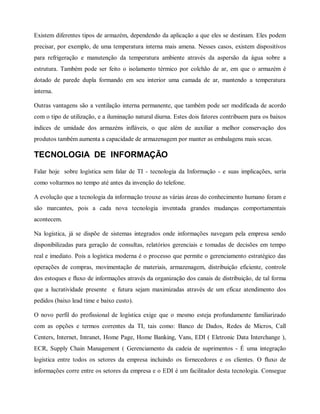 Existem diferentes tipos de armazém, dependendo da aplicação a que eles se destinam. Eles podem
precisar, por exemplo, de uma temperatura interna mais amena. Nesses casos, existem dispositivos
para refrigeração e manutenção da temperatura ambiente através da aspersão da água sobre a
estrutura. Também pode ser feito o isolamento térmico por colchão de ar, em que o armazém é
dotado de parede dupla formando em seu interior uma camada de ar, mantendo a temperatura
interna.
Outras vantagens são a ventilação interna permanente, que também pode ser modificada de acordo
com o tipo de utilização, e a iluminação natural diurna. Estes dois fatores contribuem para os baixos
índices de umidade dos armazéns infláveis, o que além de auxiliar a melhor conservação dos
produtos também aumenta a capacidade de armazenagem por manter as embalagens mais secas.
TECNOLOGIA DE INFORMAÇÃO
Falar hoje sobre logística sem falar de TI - tecnologia da Informação - e suas implicações, seria
como voltarmos no tempo até antes da invenção do telefone.
A evolução que a tecnologia da informação trouxe as várias áreas do conhecimento humano foram e
são marcantes, pois a cada nova tecnologia inventada grandes mudanças comportamentais
acontecem.
Na logística, já se dispõe de sistemas integrados onde informações navegam pela empresa sendo
disponibilizadas para geração de consultas, relatórios gerenciais e tomadas de decisões em tempo
real e imediato. Pois a logística moderna é o processo que permite o gerenciamento estratégico das
operações de compras, movimentação de materiais, armazenagem, distribuição eficiente, controle
dos estoques e fluxo de informações através da organização dos canais de distribuição, de tal forma
que a lucratividade presente e futura sejam maximizadas através de um eficaz atendimento dos
pedidos (baixo lead time e baixo custo).
O novo perfil do profissional de logística exige que o mesmo esteja profundamente familiarizado
com as opções e termos correntes da TI, tais como: Banco de Dados, Redes de Micros, Call
Centers, Internet, Intranet, Home Page, Home Banking, Vans, EDI ( Eletronic Data Interchange ),
ECR, Supply Chain Management ( Gerenciamento da cadeia de suprimentos - É uma integração
logística entre todos os setores da empresa incluindo os fornecedores e os clientes. O fluxo de
informações corre entre os setores da empresa e o EDI é um facilitador desta tecnologia. Consegue
 