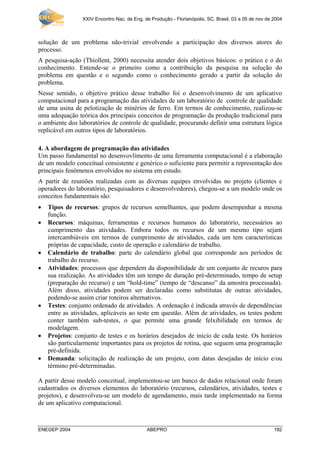 XXIV Encontro Nac. de Eng. de Produção - Florianópolis, SC, Brasil, 03 a 05 de nov de 2004
ENEGEP 2004 ABEPRO 182
solução de um problema não-trivial envolvendo a participação dos diversos atores do
processo.
A pesquisa-ação (Thiollent, 2000) necessita atender dois objetivos básicos: o prático e o do
conhecimento. Entende-se o primeiro como a contribuição da pesquisa na solução do
problema em questão e o segundo como o conhecimento gerado a partir da solução do
problema.
Nesse sentido, o objetivo prático desse trabalho foi o desenvolvimento de um aplicativo
computacional para a programação das atividades de um laboratório de controle de qualidade
de uma usina de pelotização de minérios de ferro. Em termos de conhecimento, realizou-se
uma adequação teórica dos principais conceitos de programação da produção tradicional para
o ambiente dos laboratórios de controle de qualidade, procurando definir uma estrutura lógica
replicável em outros tipos de laboratórios.
4. A abordagem de programação das atividades
Um passo fundamental no desenvovlimento de uma ferramenta computacional é a elaboração
de um modelo conceitual consistente e genérico o suficiente para permitir a representação dos
principais fenômenos envolvidos no sistema em estudo.
A partir de reuniões realizadas com as diversas equipes envolvidas no projeto (clientes e
operadores do laboratório, pesquisadores e desenvolvedores), chegou-se a um modelo onde os
conceitos fundamentais são:
• Tipos de recursos: grupos de recursos semelhantes, que podem desempenhar a mesma
função.
• Recursos: máquinas, ferramentas e recursos humanos do laboratório, necessários ao
cumprimento das atividades. Embora todos os recursos de um mesmo tipo sejam
intercambiáveis em termos de cumprimento de atividades, cada um tem características
próprias de capacidade, custo de operação e calendário de trabalho.
• Calendário de trabalho: parte do calendário global que corresponde aos períodos de
trabalho do recurso.
• Atividades: processos que dependem da disponibilidade de um conjunto de recuros para
sua realização. As atividades têm um tempo de duração pré-determinado, tempo de setup
(preparação do recurso) e um “hold-time” (tempo de “descanso” da amostra processada).
Além disso, atividades podem ser declaradas como substitutas de outras atividades,
podendo-se assim criar roteiros alternativos.
• Testes: conjunto ordenado de atividades. A ordenação é indicada através de dependências
entre as atividades, aplicáveis ao teste em questão. Além de atividades, os testes podem
conter também sub-testes, o que permite uma grande felxibilidade em termos de
modelagem.
• Projetos: conjunto de testes e os horários desejados de início de cada teste. Os horários
são particularmente importantes para os projetos de rotina, que seguem uma programação
pré-definida.
• Demanda: solicitação de realização de um projeto, com datas desejadas de início e/ou
término pré-determinadas.
A partir desse modelo conceitual, implementou-se um banco de dados relacional onde foram
cadastrados os diversos elementos do laboratório (recursos, calendários, atividades, testes e
projetos), e desenvolveu-se um modelo de agendamento, mais tarde implementado na forma
de um aplicativo computacional.
 