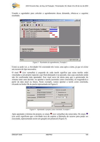 XXIV Encontro Nac. de Eng. de Produção - Florianópolis, SC, Brasil, 03 a 05 de nov de 2004
ENEGEP 2004 ABEPRO 184
Usando o agendador para calcular o agendamento dessa demanda, obtem-se o seguinte
resultado:
Figura 3 – Resultados do agenadmento, Exemplo 1
Como se pode ver, a Atividade1 foi executada três vezes, uma após a outra, já que só existe
um recurso do tipo necessário.
O sinal (cor vermelha) à esquerda de cada tarefa significa que essas tarefas estão
vinculadas a um projeto especial, cujo final planejado é no passado, mas cuja conclusão ainda
não foi confirmada (não apontada). Este sinal serve de alerta para que o gerenciador do
sistema tome uma decisão: ou apontar a tarefa (assinalar como concluída), ou reagendá-la a
partir da data atual ou futura. Neste exemplo, vamos apontar a tarefa como concluída,
clicando no botão Ok da janela representada na Figura 4.
Figura 4 – Apontando o projeto como concluído, Exemplo 1
Após apontado o término do projeto, os sinais (cor vermelha) são removidos. Os sinais
(cor azul) significam que a atividade teve de esperar a liberação do recurso para poder ser
executada, representando assim um gargalo em potencial (Figura 5).
 