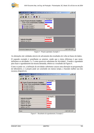 XXIV Encontro Nac. de Eng. de Produção - Florianópolis, SC, Brasil, 03 a 05 de nov de 2004
ENEGEP 2004 ABEPRO 185
Figura 5 – Projeto apontado, Exemplo 1
As alterações são validadas através do salvamento dos resultados de volta no banco de dados.
O segundo exemplo é semelhante ao anterior, sendo que a única diferença é que neste,
definimos as atividades 2 e 3 como possíveis substitutas da Atividade1. Usando o agendador
para fazer o agendamento da mesma demanda, obtém-se o resultado da Figura 6.
Como se pode ver, a definição de atividades substitutas causou uma alteração na programação
do laboratório, e o projeto pode ser concluído em menos tempo, e fazendo melhor uso dos
recursos disponíveis.
Figura 6 – Resultados do agendamento, Exemplo 2
 