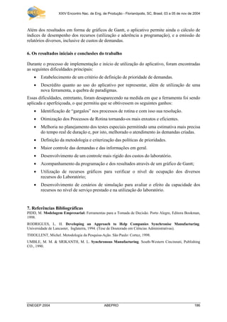 XXIV Encontro Nac. de Eng. de Produção - Florianópolis, SC, Brasil, 03 a 05 de nov de 2004
ENEGEP 2004 ABEPRO 186
Além dos resultados em forma de gráficos de Gantt, o aplicativo permite ainda o cálculo de
índices de desempenho dos recursos (utilização e aderência a programação), e a emissão de
relatórios diversos, inclusive de custos de demandas.
6. Os resultados iniciais e conclusões do trabalho
Durante o processo de implementação e início de utilização do aplicativo, foram encontradas
as seguintes dificuldades principais:
• Estabelecimento de um critério de definição de prioridade de demandas.
• Descrédito quanto ao uso do aplicativo por representar, além de utilização de uma
nova ferramenta, a quebra de paradigmas.
Essas dificuldades, entretanto, foram desaparecendo na medida em que a ferramenta foi sendo
aplicada e aperfeiçoada, o que permitiu que se obtivessem os seguintes ganhos:
• Identificação de “gargalos” nos processos de rotina e com isso sua resolução.
• Otimização dos Processos de Rotina tornando-os mais enxutos e eficientes.
• Melhoria no planejamento dos testes especiais permitindo uma estimativa mais precisa
do tempo real de duração e, por isto, melhorado o atendimento às demandas criadas.
• Definição da metodologia e criterização das políticas de prioridades.
• Maior controle das demandas e das informações em geral.
• Desenvolvimento de um controle mais rígido dos custos do laboratório.
• Acompanhamento da programação e dos resultados através de um gráfico de Gantt;
• Utilização de recursos gráficos para verificar o nível de ocupação dos diversos
recursos do Laboratório;
• Desenvolvimento de cenários de simulação para avaliar o efeito da capacidade dos
recursos no nível de serviço prestado e na utilização do laboratório.
7. Referências Bibliográficas
PIDD, M. Modelagem Empresarial: Ferramentas para a Tomada de Decisão. Porto Alegre, Editora Bookman,
1998.
RODRIGUES, L. H. Developing an Approach to Help Companies Synchronise Manufacturing.
Universidade de Lancaster, Inglaterra, 1994. (Tese de Doutorado em Ciências Administrativas).
THIOLLENT, Michel. Metodologia da Pesquisa-Ação. São Paulo: Cortez, 1998.
UMBLE, M. M. & SRIKANTH, M. L. Synchronous Manufacturing. South-Western Cincinnati, Publishing
CO., 1990.
 
