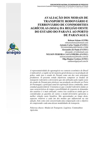 XXXII ENCONTRO NACIONAL DE ENGENHARIA DE PRODUCAO

Desenvolvimento Sustentável e Responsabilidade Social: As Contribuições da Engenharia de Produção
Bento Gonçalves, RS, Brasil, 15 a 18 de outubro de 2012.

AVALIAÇÃO DOS MODAIS DE
TRANSPORTE RODOVIÁRIO E
FERROVIÁRIO DE COMMODITIES
AGRÍCOLAS (SOJA) DA REGIÃO OESTE
DO ESTADO DO PARANÁ AO PORTO
DE PARANAGUÁ
Robson Seleme (UFPR)
robsonseleme@hotmail.com
Antonio Carlos Tejada (FATEC)
TEJADASMI@HOTMAIL.COM
Alessandra de Paula (FATEC)
alessandr_rs1@hotmail.com
NELSON PEREIRA CASTANHEIRA (FATEC)
nelsoncastanheira@brturbo.com.br
Olga Regina Cardoso (UFSC)
cardosoolga@uol.com.br

A representatividade do agronegócio no contexto econômico do Brasil
é indiscutível, a região sul de maneira geral destaca-se na produção de
grãos, onde tem o estado do Paraná como um dos seus principais
produtores. O presente estudo objetivvou comparar os modais de
transporte rodoviário e ferroviário que são utilizados pela região oeste
do estado do Paraná para deslocar sua produção em direção ao Porto
de Paranaguá, o principal canal de exportação dessa commodity, tanto
estadual quanto federal. Constatou-se que o modal rodoviário dadas as
suas características de tempo e possibilidade de resposta às demandas
dos usuários é o mais utilizado, contra isso verificou-se ainda que se
consideradas as questões de custos o modal ferroviário apresenta a
melhor relação custo benefício. São apresentados ao longo deste,
aspectos relativos a cada um dos modais que influenciam na sua
adoção, bem como está caracterizada uma comparação com o objetivo
de compreender cada uma dessas modalidades de transporte.
Palavras-chaves: Modais de Transporte. Logística. Commodities
Agrícolas

 