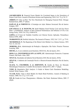 XXXII ENCONTRO NACIONAL DE ENGENHARIA DE PRODUCAO
                              Desenvolvimento Sustentável e Responsabilidade Social: As Contribuições da Engenharia de Produção
                                                                     Bento Gonçalves, RS, Brasil, 15 a 18 de outubro de 2012.




JAFARIZADEH, B. Financial Factor Models for Correlated Inputs in the Simulation of
Project Cash Flows. Journal of Petroleum Science and Engineering. 2010; Vol. 75, p. 54–57.
JORION, P. Value at Risk: The New Benchmark for Managing Financial Risk. Chicago:
Richard Irwin, 2000. 2nd edition.
KAPLAN, R. & NORTON D. A Estratégia em Ação: Balance Scorecard. Rio de Janeiro:
Campus, 1997.
LOCATELLI, G. & MANCINI, M. Small–Medium Sized Nuclear Coal and Gas Power
Plant: A Probabilistic Analysis of their Financial Performances and Influence of CO 2 Cost.
Energy Policy. 2010; Vol. 38, p. 6360-6374.
LOPES, J. O Fazer do Trabalho Científico em Ciências Sociais Aplicadas. Pernambuco:
Editora UFPE, 2006.
MARKOWITZ, H. Portfolio Selection. The Journal of Finance. 1952; Vol. 7, Nº 1, p. 77-91.
METROPOLIS, N. The Beginning of the Monte Carlo Method. Los Alamos Science, 1987;
Vol. 15, 122-143.
MOREIRA, D.A. Administração da Produção e Operações. São Paulo: Pioneira Thomson
Learning. 2004.
ROCHA, A. A nova indústria naval brasileira. SINAVAL, Rio de Janeiro, 2011.
ROSS, S.A.; WESTERFIELD, R.W. & JAFFE, J.F. Administração Financeira: Corporate
Finance. São Paulo: Atlas, 2002.
SINAVAL. Resultados da Indústria Naval Brasileira 2010. Rio de Janeiro, 2010a
SINAVAL. A Indústria da Construção Naval e o Desenvolvimento Brasileiro. Rio de Janeiro,
2010b.
SLACK, N.; CHAMBERS, S. & JOHNSTON, R. Gestão de Risco de Mercado:
Metodologias Financeira e Contábil. Rio de Janeiro: Editora FGV, 2007. 1ª edição.
VOSE, D. Quantitative Risk Analysis: A Guide to Monte Carlo Simulation Modelling.
Oxford: Wiley Finance, 1996.
VLAAR, P.J.G. Value at Risk Models for Dutch Bond Portfolios. Journal of Banking &
Finance. 2000; Vol. 27, p. 1131-1154.
YIN, R. Estudo de Caso: Planejamento e Métodos. São Paulo: Bookman Editora, 2005. 5ª
edição.




                                                                                                                           10
 