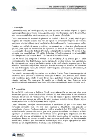 XXXII ENCONTRO NACIONAL DE ENGENHARIA DE PRODUCAO
                                Desenvolvimento Sustentável e Responsabilidade Social: As Contribuições da Engenharia de Produção
                                                                       Bento Gonçalves, RS, Brasil, 15 a 18 de outubro de 2012.




1. Introdução
Conforme relatório do Sinaval (2010a), até o fim dos anos 70 o Brasil ocupava o segundo
lugar em produção de navios no mundo, porém, com a crise financeira a partir dos anos 80, o
setor entrou em declínio e não houve mais entregas de navios a Petrobrás.
Com a descoberta das reservas de petróleo no Pré-Sal, o Sinaval (2010b) explica que a
exigência de conteúdo nacional nos bens de capital e o crescimento vigoroso da economia
nacional, o setor da indústria naval brasileira tem delineado um ciclo virtuoso para este nicho.
Devido à necessidade de novos petroleiros, navios-sonda de perfuração e plataformas de
offshore, para suprir as necessidades de exploração do Pré-Sal, foi criado o Programa de
Modernização e Expansão da Frota (Promef), contemplando inicialmente 49 navios do tipo
petroleiro com capacidade de 1,05 milhão de barris e 157 mil toneladas de porte bruto (TPB)
e do tipo gaseiros com porte de 4 mil TPB e navios de derivados claros.
Dos 49 navios que compõem o Promef I e II, Goldberg (2011) explica que 41 foram
contratados até o final de 2010, neste mesmo período, foi aberta a licitação para a contratação
dos oito restantes, ao encerrar o referido processo, se dará o término do programa com as duas
primeiras fases com o objetivo de renovação da frota de transporte marítimo da Transpetro.
Na área do transporte fluvial, há o Promef Hidrovias para a construção de 20 comboios, 20
empurradores e 80 barcaças.
Este trabalho teve como objetivo realizar uma avaliação de risco financeiro em um projeto de
construção naval aplicando o método de Simulação de Monte Carlo. Portanto, neste trabalho
será considerado para estudo de caso de um navio petroleiro presente na carteira de um
estaleiro nacional. Na construção do modelo na avaliação de risco financeiro serão
considerados dados econômico-financeiros, além de dados disponíveis a cerca do setor naval.


2. Problemática
Rocha (2011) explica que a Indústria Naval esteve adormecida por cerca de vinte anos,
durante este período os estaleiros no Sul e Sudeste do país sobreviveram à crise através de
prestação de serviços em reparos navais, produção de barcos de pesca e transporte fluvial.
Durante todo esse período de latência do setor, os dados históricos foram diluídos com o
tempo, perdendo-se a referência para os novos projetos.
Crises financeiras, situações macroeconômicas e financeiras do país e no mundo tem
provocado ambientes cada vez com mais incerteza e dificuldades para previsão de
rentabilidade e lucros. Conforme podemos verificar através da Lei 3.381/1958 – FMM, a
indústria naval é bastante alavancada, por ter os projetos financiados com base na referida
legislação. Os insumos utilizados na construção são de grande parte importados, este fato
aliado ao alto grau de alavancagem se faz necessário maior cautela no momento de uma
modelagem. Diante do exposto, o modelo busca encontrar qual o nível de risco financeiro
estaria sendo estimado para um contrato de construção naval e qual a propensão de perda
máxima que um empreendimento do setor poderia estar exposto.




                                                                                                                               2
 