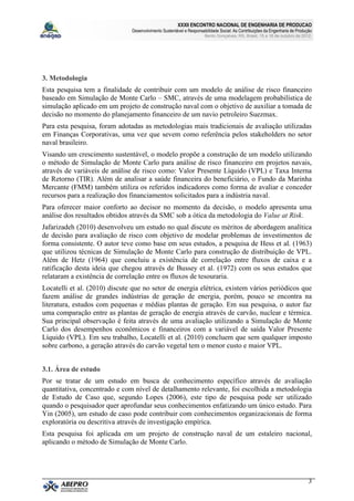 XXXII ENCONTRO NACIONAL DE ENGENHARIA DE PRODUCAO
                               Desenvolvimento Sustentável e Responsabilidade Social: As Contribuições da Engenharia de Produção
                                                                      Bento Gonçalves, RS, Brasil, 15 a 18 de outubro de 2012.




3. Metodologia
Esta pesquisa tem a finalidade de contribuir com um modelo de análise de risco financeiro
baseado em Simulação de Monte Carlo – SMC, através de uma modelagem probabilística de
simulação aplicado em um projeto de construção naval com o objetivo de auxiliar a tomada de
decisão no momento do planejamento financeiro de um navio petroleiro Suezmax.
Para esta pesquisa, foram adotadas as metodologias mais tradicionais de avaliação utilizadas
em Finanças Corporativas, uma vez que sevem como referência pelos stakeholders no setor
naval brasileiro.
Visando um crescimento sustentável, o modelo propõe a construção de um modelo utilizando
o método de Simulação de Monte Carlo para análise de risco financeiro em projetos navais,
através de variáveis de análise de risco como: Valor Presente Líquido (VPL) e Taxa Interna
de Retorno (TIR). Além de analisar a saúde financeira do beneficiário, o Fundo da Marinha
Mercante (FMM) também utiliza os referidos indicadores como forma de avaliar e conceder
recursos para a realização dos financiamentos solicitados para a indústria naval.
Para oferecer maior conforto ao decisor no momento da decisão, o modelo apresenta uma
análise dos resultados obtidos através da SMC sob a ótica da metodologia do Value at Risk.
Jafarizadeh (2010) desenvolveu um estudo no qual discute os méritos de abordagem analítica
de decisão para avaliação de risco com objetivo de modelar problemas de investimentos de
forma consistente. O autor teve como base em seus estudos, a pesquisa de Hess et al. (1963)
que utilizou técnicas de Simulação de Monte Carlo para construção de distribuição de VPL.
Além de Hetz (1964) que concluiu a existência de correlação entre fluxos de caixa e a
ratificação desta ideia que chegou através de Bussey et al. (1972) com os seus estudos que
relataram a existência de correlação entre os fluxos de tesouraria.
Locatelli et al. (2010) discute que no setor de energia elétrica, existem vários periódicos que
fazem análise de grandes indústrias de geração de energia, porém, pouco se encontra na
literatura, estudos com pequenas e médias plantas de geração. Em sua pesquisa, o autor faz
uma comparação entre as plantas de geração de energia através de carvão, nuclear e térmica.
Sua principal observação é feita através de uma avaliação utilizando a Simulação de Monte
Carlo dos desempenhos econômicos e financeiros com a variável de saída Valor Presente
Líquido (VPL). Em seu trabalho, Locatelli et al. (2010) concluem que sem qualquer imposto
sobre carbono, a geração através do carvão vegetal tem o menor custo e maior VPL.


3.1. Área de estudo
Por se tratar de um estudo em busca de conhecimento específico através de avaliação
quantitativa, concentrado e com nível de detalhamento relevante, foi escolhida a metodologia
de Estudo de Caso que, segundo Lopes (2006), este tipo de pesquisa pode ser utilizado
quando o pesquisador quer aprofundar seus conhecimentos enfatizando um único estudo. Para
Yin (2005), um estudo de caso pode contribuir com conhecimentos organizacionais de forma
exploratória ou descritiva através de investigação empírica.
Esta pesquisa foi aplicada em um projeto de construção naval de um estaleiro nacional,
aplicando o método de Simulação de Monte Carlo.




                                                                                                                              3
 