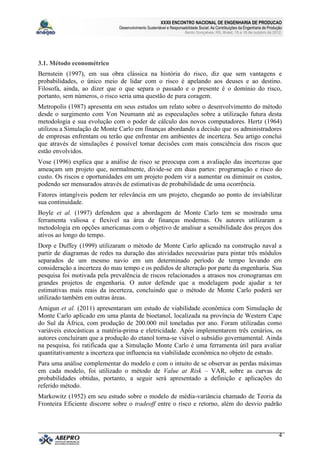 XXXII ENCONTRO NACIONAL DE ENGENHARIA DE PRODUCAO
                              Desenvolvimento Sustentável e Responsabilidade Social: As Contribuições da Engenharia de Produção
                                                                     Bento Gonçalves, RS, Brasil, 15 a 18 de outubro de 2012.




3.1. Método econométrico
Bernstein (1997), em sua obra clássica na história do risco, diz que sem vantagens e
probabilidades, o único meio de lidar com o risco é apelando aos deuses e ao destino.
Filosofa, ainda, ao dizer que o que separa o passado e o presente é o domínio do risco,
portanto, sem números, o risco seria uma questão de pura coragem.
Metropolis (1987) apresenta em seus estudos um relato sobre o desenvolvimento do método
desde o surgimento com Von Neumann até as especulações sobre a utilização futura desta
metodologia e sua evolução com o poder de cálculo dos novos computadores. Hertz (1964)
utilizou a Simulação de Monte Carlo em finanças abordando a decisão que os administradores
de empresas enfrentam ou terão que enfrentar em ambientes de incerteza. Seu artigo conclui
que através de simulações é possível tomar decisões com mais consciência dos riscos que
estão envolvidos.
Vose (1996) explica que a análise de risco se preocupa com a avaliação das incertezas que
ameaçam um projeto que, normalmente, divide-se em duas partes: programação e risco do
custo. Os riscos e oportunidades em um projeto podem vir a aumentar ou diminuir os custos,
podendo ser mensurados através de estimativas de probabilidade de uma ocorrência.
Fatores intangíveis podem ter relevância em um projeto, chegando ao ponto de inviabilizar
sua continuidade.
Boyle et al. (1997) defendem que a abordagem de Monte Carlo tem se mostrado uma
ferramenta valiosa e flexível na área de finanças modernas. Os autores utilizaram a
metodologia em opções americanas com o objetivo de analisar a sensibilidade dos preços dos
ativos ao longo do tempo.
Dorp e Duffey (1999) utilizaram o método de Monte Carlo aplicado na construção naval a
partir de diagramas de redes na duração das atividades necessárias para pintar três módulos
separados de um mesmo navio em um determinado período de tempo levando em
consideração a incerteza do mau tempo e os pedidos de alteração por parte da engenharia. Sua
pesquisa foi motivada pela prevalência de riscos relacionados a atrasos nos cronogramas em
grandes projetos de engenharia. O autor defende que a modelagem pode ajudar a ter
estimativas mais reais da incerteza, concluindo que o método de Monte Carlo poderá ser
utilizado também em outras áreas.
Amigun et al. (2011) apresentaram um estudo de viabilidade econômica com Simulação de
Monte Carlo aplicado em uma planta de bioetanol, localizada na província de Western Cape
do Sul da África, com produção de 200.000 mil toneladas por ano. Foram utilizadas como
variáveis estocásticas a matéria-prima e eletricidade. Após implementarem três cenários, os
autores concluíram que a produção do etanol torna-se viável o subsídio governamental. Ainda
na pesquisa, foi ratificada que a Simulação Monte Carlo é uma ferramenta útil para avaliar
quantitativamente a incerteza que influencia na viabilidade econômica no objeto de estudo.
Para uma análise complementar do modelo e com o intuito de se observar as perdas máximas
em cada modelo, foi utilizado o método de Value at Risk – VAR, sobre as curvas de
probabilidades obtidas, portanto, a seguir será apresentado a definição e aplicações do
referido método.
Markowitz (1952) em seu estudo sobre o modelo de média-variância chamado de Teoria da
Fronteira Eficiente discorre sobre o tradeoff entre o risco e retorno, além do desvio padrão



                                                                                                                             4
 