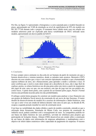 XXXII ENCONTRO NACIONAL DE ENGENHARIA DE PRODUCAO
                                Desenvolvimento Sustentável e Responsabilidade Social: As Contribuições da Engenharia de Produção
                                                                       Bento Gonçalves, RS, Brasil, 15 a 18 de outubro de 2012.




                                          Fonte: Esta Pesquisa


Por fim, na figura 3 é apresentado o histograma e a curva ajustada para o modelo baseado no
prazo, apresentando um VAR da simulação ao nível de significância de 95% do modelo em
R$ 301.777,66 durante todo o projeto. O montante baixo obtido neste caso em relação aos
modelos anteriores pode ser explicado pela baixa variabilidade do INCC utilizado neste
modelo, apresentando um desvio padrão de 0,0235.




                                 Figura 3 – Histograma VPL Prazo
                                       Fonte: Esta Pesquisa
6. Conclusões
O risco sempre esteve eminente no dia-a-dia do ser humano da partir do momento em que o
homem desenvolveu o sistema numérico, desde os métodos mais arcaicos. Bernstein (1997)
discorre em seus estudos que o risco é um conceito tipicamente moderno e que a humanidade
esperou milhares de anos, até o Renascimento, para aprender a medir e controlar o risco. O
autor confirma que o motivo exato deste tempo até a descoberta do risco, não é algo fácil de
explicar, porém, os relatos históricos nos dá uma pista sobre este início a partir do surgimento
dos jogos de azar, uma vez que, em sua essência, este tipo de jogo tem em seu próprio ato,
correr riscos. A partir deste ponto, com a paixão do ser humano pelos jogos, Pascal e Fermat
iniciou uma profunda incursão pelas leis das probabilidades.
O enfoque central desta pesquisa foi construir um modelo para analisar o risco financeiro em
um projeto da Indústria Naval através da construção de um navio do tipo Suezmax. O maior
desafio do desenvolvimento do modelo foi a escassez de informações e dados históricos, uma
vez que o setor viveu um estado de latência durante vinte anos no país que, na década de 80,
ocupou a segunda posição mundial no setor de construção naval.
Com base na variabilidade dos dados obtidos a partir do modelo construído, entende-se que a
utilização desta ferramenta, Simulação de Monte Carlo, nos projetos de construção da
indústria naval, poderá contribuir com o ressurgimento do setor. As companhias poderão ter
um banco de dados histórico de seus portfólios, servindo de referência para projetos que
participarão de licitações futuras. Altman (1968) desenvolveu um estudo sobre a construção
de um banco de dados com informações de empresas adimplentes e inadimplentes com o
objetivo de inferir dados estatísticos sobre capacidade de pagamento de empresas. O mesmo



                                                                                                                               8
 