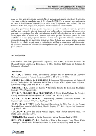 XXXII ENCONTRO NACIONAL DE ENGENHARIA DE PRODUCAO
                               Desenvolvimento Sustentável e Responsabilidade Social: As Contribuições da Engenharia de Produção
                                                                      Bento Gonçalves, RS, Brasil, 15 a 18 de outubro de 2012.




pode ser feito com projetos da Indústria Naval, considerando dados estatísticos de projetos
viáveis ou inviáveis, modelados a partir do método de SMC. Em se tratando a gerenciamento
de risco, os resultados dos modelos podem, além de ser comparados, seria possível criar um
banco de dados com projeções de preços de insumos utilizados historicamente.
A análise quantitativa do risco gerado na pesquisa a partir de variáveis aleatórias permitiu
ratificar que o preço do principal insumo de uma embarcação, o custo com mão-de-obra e o
prazo de entrega do produto são variáveis com sensibilidade significativa no momento da
formação de preço da embarcação. Portanto, conclui-se que esta ferramenta poderá dar mais
conforto ao decisor por propiciar informações relevantes, portanto, dar mais conforto no
momento da decisão em processos licitatórios. Não obstante, este estudo possui algumas
limitações por não ter testado todas as variáveis para verificar o impacto que poderiam causar
no resultado, além de não ter testado todas as possibilidades que a Simulação de Monte Carlo
pode oferecer.



Agradecimentos


Este trabalho tem sido parcialmente suportado pelo CNPq (Conselho Nacional de
Desenvolvimento Científico e Tecnológico) e IPSID (Instituto de Pesquisa em Sistemas de
Informação e Decisão).

Referências
ALTMAN, E. Financial Ratios, Discriminate, Analysis and the Prediction of Corporate
Bankruptcy. Journal of Finance, September, 1968; v. 23, nº 4, p. 589-609.
AMIGUN, B.; PETRIE, D. & GÖRGENS, J. Economic Risk Assessment of Advenced
Process Technologies for Bioethanol Production in South Africa: Monte Carlo Analysis.
Renewable Energy. 2011; Vol. 36, p. 3178-3186
BERNSTEIN, P. L. Desafio aos Deuses: A Fascinante História do Risco. Rio de Janeiro:
Elsevier, 1997. 23ª reimpressão.
BOYLE, P.; BROADIE, M. & GLASSERMAN, P. Monte Carlo Methods for Security
Pricing. Journal of Economic Dynamics & Control. 1997; Vol 21, p. 1267-1321.
BUSSEY, L.E. & STEVENS, G. T. Formulating Correlated Cash-Flow Streams. The
Engineering Economist. 1972; Vol. 18, nº 1, p. 1-30.
DORP, J.R. & DUFFEY, M.R. Statistical Dependence in Risk Analysis for Project
Networks Using Monte Carlo Methods. Elsevier Science B.V., Int. J. Production Economics,
58, p. 19-27, 1999.
GOLDBERG, S. Ações para uma Retomada Segura. Valor Setorial: Indústria Naval. São
Paulo: Valor Econômico, 2011.
HERTZ, D.B. Risk Analysis in Capital Budgeting. Harvard Business Review. 1964.
HESS, S.W. & QUIGLEY, H.A. Analysis of Risk in Investments Using Monte Carlo
Techniques. Statistical and Numerical Methods in Chemical Engineering. 1963; pp. 55–71.



                                                                                                                              9
 